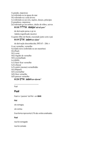 1) grande, majestoso
1a) referindo-se às águas do mar
1b) referindo-se a uma árvore
1c) referindo-se aos reis, nações, deuses, príncipes
2) grandioso, majestoso
2a) referindo-se aos nobres, chefes de tribos, servos
0118 ‫אדליה‬ ’Adalya’ ad-al-yaw’
de derivação persa; n pr m
Adalia (significado incerto)
1) quinto filho de Hamã, executado junto com o pai
0119 ‫אדם‬ ’adam aw-dam’
de derivação desconhecida; DITAT - 26b; v
1) ser vermelho, vermelho
1a) (Qal) ruivo (referindo-se aos nazaritas)
1b) (Pual)
1b1) corar
1b2) tingido de vermelho
1b3) avermelhado
1c) (Hifil)
1c1) fazer ficar vermelho
1c2) ofuscar
1c3) emitir (mostar) vermelhidão
1d) (Hitpael)
1d1) avermelhar
1d2) ficar vermelho
1d3) parecer vermelho
0120 ‫אדם‬ ’adam aw-dawm’
Pual
Pual
Pual é o “passivo” do Piel - ver 8840
Piel
ele esmagou
ele contou
Essa forma representa 0,7% dos verbos analisados.
Pual
isso foi esmagado
isso foi contado
 