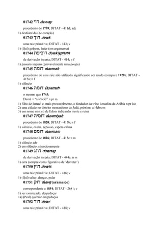 01742 ‫דוי‬ davvay
procedente de 1739; DITAT - 411d; adj
1) desfalecido (de coração)
01743 ‫דוך‬ duwk
uma raiz primitiva; DITAT - 413; v
1) (Qal) golpear, bater (em argamassa)
01744 ‫דוכיפת‬ duwkiyphath
de derivação incerta; DITAT - 414; n f
1) pássaro impuro (provavelmente uma poupa)
01745 ‫דומה‬ duwmah
procedente de uma raiz não utilizada significando ser mudo (compare 1820); DITAT -
415a; n f
1) silêncio
01746 ‫דומה‬ Duwmah
o mesmo que 1745;
Dumá = “silêncio” n pr m
1) filho de Ismael e, mais provavelmente, o fundador da tribo ismaelita da Arábia n pr loc
2) uma cidade no distrito montanhoso de Judá, próximo a Hebrom
3) um nome místico de Edom indicando morte e ruína
01747 ‫דומיה‬ duwmiyah
procedente de 1820; DITAT - 415b; n f
1) silêncio, calma, repouso, espera calma
01748 ‫דומם‬ duwmam
procedente de 1826; DITAT - 415c n m
1) silêncio adv
2) em silêncio, silenciosamente
01749 ‫דונג‬ downag
de derivação incerta; DITAT - 444a; n m
1) cera (sempre como figurativo de ’derreter’)
01750 ‫דוץ‬ duwts
uma raiz primitiva; DITAT - 416; v
1) (Qal) saltar, dançar, pular
01751 ‫דוק‬ duwq (aramaico)
correspondente a 1854; DITAT - 2681; v
1) ser esmiuçado, despedaçar
1a) (Peal) quebrar em pedaços
01752 ‫דור‬ duwr
uma raiz primitiva; DITAT - 418; v
 