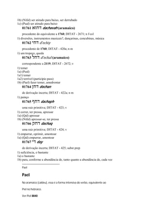 1b) (Nifal) ser atirado para baixo, ser derrubado
1c) (Pual) ser atirado para baixo
01761 ‫דחוא‬ dachavah (aramaico)
procedente do equivalente a 1760; DITAT - 2671; n f col
1) diversões, instrumentos musicais?, dançarinas, concubinas, música
01762 ‫דחי‬ d ̂echiy
procedente de 1760; DITAT - 420a; n m
1) um tropeço, queda
01763 ‫דחל‬ d ̂echal (aramaico)
correspondente a 2119; DITAT - 2672; v
1) temer
1a) (Peal)
1a1) temer
1a2) terrível (particípio pass)
1b) (Pael) fazer temer, amedrontar
01764 ‫דחן‬ dochan
de derivação incerta; DITAT - 422a; n m
1) painço
01765 ‫דחף‬ dachaph
uma raiz primitiva; DITAT - 423; v
1) correr, ter pressa, apressar
1a) (Qal) apressar
1b) (Nifal) apressar-se, ter pressa
01766 ‫דחק‬ dachaq
uma raiz primitiva; DITAT - 424; v
1) empurrar, oprimir, amontoar
1a) (Qal) empurrar, amontoar
01767 ‫די‬ day
de derivação incerta; DITAT - 425; subst prep
1) suficiência, o bastante
1a) o bastante
1b) para, conforme a abundância de, tanto quanto a abundância de, cada vez
Pael
Pael
No aramaico (caldeu), essa é a forma intensiva do verbo, equivalente ao
Piel no hebraico.
Ver Piel 8840
 