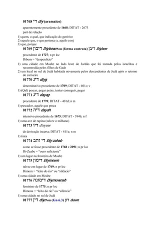 01768 ‫די‬ diy (aramaico)
aparentemente procedente de 1668; DITAT - 2673
part de relação
1) quem, o qual, que indicação do genitivo
2) aquele que, o que pertence a, aquilo conj
3) que, porque
01769 ‫דיבון‬ Diybown ou (forma contrata) ‫דיבן‬ Diybon
procedente de 1727; n pr loc
Dibom = “desperdício”
1) uma cidade em Moabe no lado leste do Jordão que foi tomada pelos israelitas e
reconstruída pelos filhos de Gade
2) um local no sul de Judá habitada novamente pelos descendentes de Judá após o retorno
do cativeiro
01770 ‫דיג‬ diyg
denominativo procedente de 1709; DITAT - 401c; v
1) (Qal) pescar, pegar peixe, tentar conseguir, pegar
01771 ‫דיג‬ dayag
procedente de 1770; DITAT - 401d; n m
1) pescador, aquele que pesca
01772 ‫דיה‬ dayah
intensivo procedente de 1675; DITAT - 394b; n f
1) uma ave de rapina (talvez o milhano)
01773 ‫דיו‬ d ̂eyow
de derivação incerta; DITAT - 411e; n m
1) tinta
01774 ‫זהב‬ ‫די‬ Diy zahab
como se fosse procedente de 1768 e 2091; n pr loc
Di-Zaabe = “ouro suficiente”
1) um lugar na fronteira de Moabe
01775 ‫דימון‬ Diymown
talvez em lugar de 1769; n pr loc
Dimom = “leito do rio” ou “silêncio”
1) uma cidade em Moabe
01776 ‫דימונה‬ Diymownah
feminino de 1775; n pr loc
Dimona = “leito do rio” ou “silêncio”
1) uma cidade no sul de Judá
01777 ‫דין‬ diyn ou (Gn 6.3) ‫דון‬ duwn
 