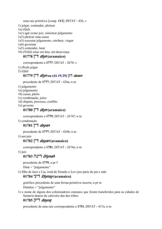 uma raiz primitiva [comp. 113]; DITAT - 426; v
1) julgar, contender, pleitear
1a) (Qal)
1a1) agir como juiz, ministrar julgamento
1a2) pleitear uma causa
1a3) executar julgamento, retribuir, vingar
1a4) governar
1a5) contender, lutar
1b) (Nifal) estar em luta, em desavença
01778 ‫דין‬ diyn (aramaico)
correspondente a 1777; DITAT - 2674; v
1) (Peal) julgar
2) (Qal)
01779 ‫דין‬ diyn ou (Jó 19.29) ‫דון‬ duwn
procedente de 1777; DITAT - 426a; n m
1) julgamento
1a) julgamento
1b) causa, pleito
1c) condenação, juízo
1d) disputa, processo, conflito
1e) governo
01780 ‫דין‬ diyn (aramaico)
correspondente a 1779; DITAT - 2674?; n m
1) condenação
01781 ‫דין‬ dayan
procedente de 1777; DITAT - 426b; n m
1) um juiz
01782 ‫דין‬ dayan (aramaico)
correspondente a 1781; DITAT - 2674a; n m
1) juiz
01783 ‫דינה‬ Diynah
procedente de 1779; n pr f
Diná = “julgamento”
1) filha de Jacó e Lia, irmã de Simeão e Levi por parte de pai e mãe
01784 ‫דיני‬ Diynay (aramaico)
gentílico procedente de uma forma primitiva incerta; n pr m
Dinaítas = “julgamento”
1) o nome de alguns dos colonizadores cuteanos que foram transferidos para as cidades de
Samaria depois do cativeiro das dez tribos
01785 ‫דיק‬ dayeq
procedente de uma raiz correspondente a 1751; DITAT - 417a; n m
 