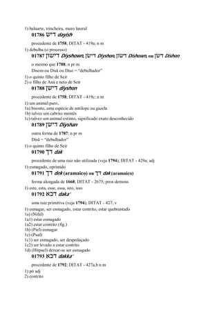 1) baluarte, trincheira, muro lateral
01786 ‫דיש‬ dayish
procedente de 1758; DITAT - 419a; n m
1) debulha (o processo)
01787 ‫דישון‬ Diyshown, ‫דישׂן‬ Diyshon, ‫דשׂון‬ Dishown, ou ‫דשׂן‬ Dishon
o mesmo que 1788; n pr m
Disom ou Disã ou Diso = “debulhador”
1) o quinto filho de Seir
2) o filho de Aná e neto de Seir
01788 ‫דישן‬ diyshon
procedente de 1758; DITAT - 419c; n m
1) um animal puro,
1a) bisonte, uma espécie de antílope ou gazela
1b) talvez um cabrito montês
1c) talvez um animal extinto, significado exato desconhecido
01789 ‫דישן‬ Diyshan
outra forma de 1787; n pr m
Disã = “debulhador”
1) o quinto filho de Seir
01790 ‫דך‬ dak
procedente de uma raiz não utilizada (veja 1794); DITAT - 429a; adj
1) esmagado, oprimido
01791 ‫דך‬ dek (aramaico) ou ‫דך‬ dak (aramaico)
forma alongada de 1668; DITAT - 2675; pron demons
1) este, esta, esse, essa, isto, isso
01792 ‫דכא‬ daka’
uma raiz primitiva (veja 1794); DITAT - 427; v
1) esmagar, ser esmagado, estar contrito, estar quebrantado
1a) (Nifal)
1a1) estar esmagado
1a2) estar contrito (fig.)
1b) (Piel) esmagar
1c) (Pual)
1c1) ser esmagado, ser despedaçado
1c2) ser levado a estar contrito
1d) (Hitpael) deixar-se ser esmagado
01793 ‫דכא‬ dakka’
procedente de 1792; DITAT - 427a,b n m
1) pó adj
2) contrito
 