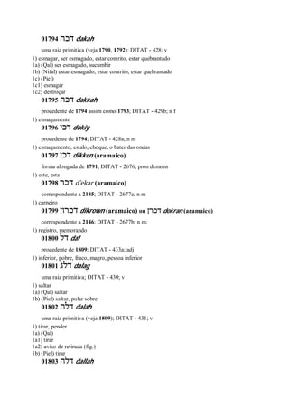 01794 ‫דכה‬ dakah
uma raiz primitiva (veja 1790, 1792); DITAT - 428; v
1) esmagar, ser esmagado, estar contrito, estar quebrantado
1a) (Qal) ser esmagado, sucumbir
1b) (Nifal) estar esmagado, estar contrito, estar quebrantado
1c) (Piel)
1c1) esmagar
1c2) destroçar
01795 ‫דכה‬ dakkah
procedente de 1794 assim como 1793; DITAT - 429b; n f
1) esmagamento
01796 ‫דכי‬ dokiy
procedente de 1794; DITAT - 428a; n m
1) esmagamento, estalo, choque, o bater das ondas
01797 ‫דכן‬ dikken (aramaico)
forma alongada de 1791; DITAT - 2676; pron demons
1) este, esta
01798 ‫דכר‬ d ̂ekar (aramaico)
correspondente a 2145; DITAT - 2677a; n m
1) carneiro
01799 ‫דכרון‬ dikrown (aramaico) ou ‫דכרן‬ dokran (aramaico)
correspondente a 2146; DITAT - 2677b; n m;
1) registro, memorando
01800 ‫דל‬ dal
procedente de 1809; DITAT - 433a; adj
1) inferior, pobre, fraco, magro, pessoa inferior
01801 ‫דלג‬ dalag
uma raiz primitiva; DITAT - 430; v
1) saltar
1a) (Qal) saltar
1b) (Piel) saltar, pular sobre
01802 ‫דלה‬ dalah
uma raiz primitiva (veja 1809); DITAT - 431; v
1) tirar, pender
1a) (Qal)
1a1) tirar
1a2) aviso de retirada (fig.)
1b) (Piel) tirar
01803 ‫דלה‬ dallah
 