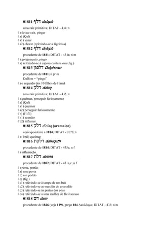 01811 ‫דל‬‫ף‬ dalaph
uma raiz primitiva; DITAT - 434; v
1) deixar cair, pingar
1a) (Qal)
1a1) vazar
1a2) chorar (referindo-se a lágrimas)
01812 ‫דלף‬ deleph
procedente de 1811; DITAT - 434a; n m
1) gotejamento, pingo
1a) referindo-se à esposa contenciosa (fig.)
01813 ‫דלפון‬ Dalphown
procedente de 1811; n pr m
Dalfom = “pingo”
1) o segundo dos 10 filhos de Hamã
01814 ‫דלק‬ dalaq
uma raiz primitiva; DITAT - 435; v
1) queimar, perseguir furiosamente
1a) (Qal)
1a1) queimar
1a2) perseguir furiosamente
1b) (Hifil)
1b1) acender
1b2) inflamar
01815 ‫דלק‬ d ̂elaq (aramaico)
correspondente a 1814; DITAT - 2678; v
1) (Peal) queimar
01816 ‫דלקת‬ dalleqeth
procedente de 1814; DITAT - 435a; n f
1) inflamação
01817 ‫דלת‬ deleth
procedente de 1802; DITAT - 431a,e; n f
1) porta, portão
1a) uma porta
1b) um portão
1c) (fig.)
1c1) referindo-se à tampa de um baú
1c2) referindo-se ao maxilar do crocodilo
1c3) referindo-se às portas dos céus
1c4) referindo-se a uma mulher de fácil acesso
01818 ‫דם‬ dam
procedente de 1826 (veja 119), grego 184 Ακελδαμα; DITAT - 436; n m
 