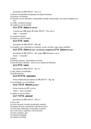 procedente de 119; DITAT - 25a; n m
1) homem, humanidade (designação da espécie humana)
1a) homem, ser humano
1b) homem (como indivíduo), humanidade (sentido intencionado com muita freqüência no
AT)
1c) Adão, o primeiro homem
1d) cidade no vale do Jordão
0121 ‫אדם‬ ’Adam aw-dawm’
o mesmo que 120, grego 76 Αδαμ; DITAT - 25a; n pr m
Adão = “vermelho”
1) o primeiro homem
2) cidade no vale do Jordão
0122 ‫אדם‬ ’adom
procedente de 119; DITAT - 26b; adj
1) vermelho, ruivo (referindo-se a homem, cavalo, novilha, roupa, água, lentilhas)
0123 ‫אדם‬ ’Edom ed-ome’ ou (forma completa) ‫אדום‬ ’Edowm ed-ome’
procedente de 122; DITAT - 26e, grego 2401 Ιδουμαια; n pr m
Edom = “vermelho”
1) Edom
2) Edomita, idumeu - descendentes de Esaú
3) terra de Edom, Iduméia - terra ao sul e sudeste da Palestina
0124 ‫אדם‬ ’odem
procedente de 119; DITAT - 26c; n f
1) rubi, sárdio (vermelhidão)
1a) pedra preciosa
0125 ‫אדמדם‬ ’adamdam
forma reduplicada procedente de 119; DITAT - 26g; adj
1) avermelhado, ser avermelhado
0126 ‫אדמה‬ ’Admah ad-maw’
forma contrata de 127; n pr loc
Admá = “terra vermelha”
1) cidade no vale de Sidim
0127 ‫אדמה‬ ’adamah
procedente de 119; DITAT - 25b; n f
1) terra, solo
1a) solo (em geral, lavrada, produzindo sustento)
1b) pedaço de terra, uma porção específica de terra
1c) terra (para edificação e construção em geral)
1d) o solo como a superfície visível da terra
1e) terra, território, país
1f) toda terra habitada
1g) cidade em Naftali
 