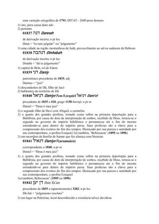 uma variação ortográfica de 1791; DITAT - 2680 pron demons
1) isto, pora causa disto adv
2) portanto
01837 ‫דנה‬ Dannah
de derivação incerta; n pr loc
Daná = “tu tens julgado” ou “julgamento”
1) uma cidade na região montanhosa de Judá, provavelmente ao sul ou sudoeste de Hebrom
01838 ‫דנהבה‬ Dinhabah
de derivação incerta; n pr loc
Dinabá = “dá tu julgamento”
1) capital de Bela, rei de Edom
01839 ‫דני‬ Daniy
patronímico procedente de 1835; adj
Danitas = “juiz”
1) descendentes de Dã, filho de Jacó
2) habitantes do território de Dã
01840 ‫דניאל‬ Daniye’l em Ezequiel ‫דניאל‬ Dani’el
procedente de 1835 e 410, grego 1158 δανιηλ; n pr m
Daniel = “Deus é meu juiz”
1) o segundo filho de Davi com Abigail, a carmelita
2) o quarto dos grandes profetas, tomado como refém na primeira deportação para a
Babilônia, por causa do dom da interpretação de sonhos, recebido de Deus, tornou-se o
segundo no governo do império babilônico e permaneceu até o fim do mesmo
estendendo-se para dentro do império persa. Suas profecias são a chave para a
compreensão dos eventos do fim dos tempos. Destacado por sua pureza e santidade por
seu contemporâneo, o profeta Ezequiel 2a) também, ’Beltessazar’ (1095 ou 1096)
3) um sacerdote da família de Itamar que fez aliança com Neemias
01841 ‫דנאיל‬ Daniye’l (aramaico)
correspondente a 1840; n pr m
Daniel = “Deus é meu juiz”
1) o quarto dos grandes profetas, tomado como refém na primeira deportação para a
Babilônia, por causa do dom da interpretação de sonhos, recebido de Deus, tornou-se o
segundo no governo do império babilônico e permaneceu até o fim do mesmo
estendendo-se para dentro do império persa. Suas profecias são a chave para a
compreensão dos eventos do fim dos tempos. Destacado por sua pureza e santidade por
seu contemporâneo, o profeta Ezequiel
1a) também, Beltessazar’ (1095 ou 1096)
01842 ‫יען‬ ‫דן‬ Dan Ya ̀an
procedente de 1835 e (aparentemente) 3282; n pr loc
Dã-Jaã = “julgamento resoluto”
1) um lugar na Palestina, local desconhecido e existência talvez duvidosa
 