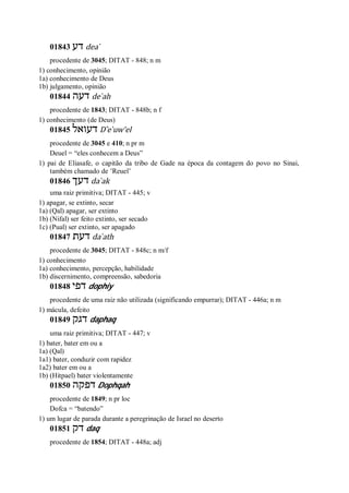01843 ‫דע‬ dea ̀
procedente de 3045; DITAT - 848; n m
1) conhecimento, opinião
1a) conhecimento de Deus
1b) julgamento, opinião
01844 ‫דעה‬ de ̀ah
procedente de 1843; DITAT - 848b; n f
1) conhecimento (de Deus)
01845 ‫דעואל‬ D ̂e ̀uw’el
procedente de 3045 e 410; n pr m
Deuel = “eles conhecem a Deus”
1) pai de Eliasafe, o capitão da tribo de Gade na época da contagem do povo no Sinai,
também chamado de ’Reuel’
01846 ‫דעך‬ da ̀ak
uma raiz primitiva; DITAT - 445; v
1) apagar, se extinto, secar
1a) (Qal) apagar, ser extinto
1b) (Nifal) ser feito extinto, ser secado
1c) (Pual) ser extinto, ser apagado
01847 ‫דעת‬ da ̀ath
procedente de 3045; DITAT - 848c; n m/f
1) conhecimento
1a) conhecimento, percepção, habilidade
1b) discernimento, compreensão, sabedoria
01848 ‫דפי‬ dophiy
procedente de uma raiz não utilizada (significando empurrar); DITAT - 446a; n m
1) mácula, defeito
01849 ‫דגק‬ daphaq
uma raiz primitiva; DITAT - 447; v
1) bater, bater em ou a
1a) (Qal)
1a1) bater, conduzir com rapidez
1a2) bater em ou a
1b) (Hitpael) bater violentamente
01850 ‫דפקה‬ Dophqah
procedente de 1849; n pr loc
Dofca = “batendo”
1) um lugar de parada durante a peregrinação de Israel no deserto
01851 ‫דק‬ daq
procedente de 1854; DITAT - 448a; adj
 