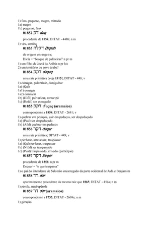 1) fino, pequeno, magro, mirrado
1a) magro
1b) pequeno, fino
01852 ‫דק‬ doq
procedente de 1854; DITAT - 448b; n m
1) véu, cortina
01853 ‫דקלה‬ Diqlah
de origem estrangeira;
Dicla = “bosque de palmeiras” n pr m
1) um filho de Joctã da Arábia n pr loc
2) um território ou povo árabe?
01854 ‫דקק‬ daqaq
uma raiz primitiva [veja 1915]; DITAT - 448; v
1) esmagar, pulverizar, esmigalhar
1a) (Qal)
1a1) esmagar
1a2) esmiuçar
1b) (Hifil) pulverizar, tornar pó
1c) (Hofal) ser esmagado
01855 ‫דקק‬ d ̂eqaq (aramaico)
correspondente a 1854; DITAT - 2681; v
1) quebrar em pedaços, cair em pedaços, ser despedaçado
1a) (Peal) ser despedaçado
1b) (Afel) quebrar em pedaços
01856 ‫דקר‬ daqar
uma raiz primitiva; DITAT - 449; v
1) perfurar, atravessar, traspassar
1a) (Qal) perfurar, traspassar
1b) (Nifal) ser traspassado
1c) (Pual) traspassado, crivado (particípio)
01857 ‫דקר‬ Deqer
procedente de 1856; n pr m
Dequer = “o que traspassa”
1) o pai do intendente de Salomão encarregado da parte ocidental de Judá e Benjamim
01858 ‫רד‬ dar
aparentemente procedente da mesma raiz que 1865; DITAT - 454a; n m
1) pérola, madrepérola
01859 ‫דר‬ dar (aramaico)
correspondente a 1755; DITAT - 2669a; n m
1) geração
 