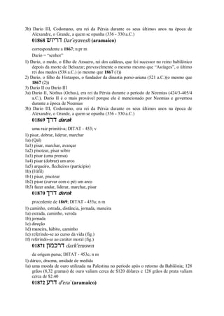 3b) Dario III, Codomano, era rei da Pérsia durante os seus últimos anos na época de
Alexandre, o Grande, a quem se opunha (336 - 330 a.C.)
01868 ‫דריוש‬ Dar ̂eyavesh (aramaico)
correspondente a 1867; n pr m
Dario = “senhor”
1) Dario, o medo, o filho de Assuero, rei dos caldeus, que foi sucessor no reino babilônico
depois da morte de Belsazar; provavelmente o mesmo mesmo que “Astíages”, o último
rei dos medos (538 a.C.) (o mesmo que 1867 (1))
2) Dario, o filho de Histaspes, o fundador da dinastia perso-ariana (521 a.C.)(o mesmo que
1867 (2))
3) Dario II ou Dario III
3a) Dario II, Nothus (Ochus), era rei da Pérsia durante o período de Neemias (424/3-405/4
a.C.). Dario II é o mais provável porque ele é mencionado por Neemias e governou
durante a época de Neemias
3b) Dario III, Codomano, era rei da Pérsia durante os seus últimos anos na época de
Alexandre, o Grande, a quem se opunha (336 - 330 a.C.)
01869 ‫דרך‬ darak
uma raiz primitiva; DITAT - 453; v
1) pisar, dobrar, liderar, marchar
1a) (Qal)
1a1) pisar, marchar, avançar
1a2) pisotear, pisar sobre
1a3) pisar (uma prensa)
1a4) pisar (dobrar) um arco
1a5) arqueiro, flecheiros (particípio)
1b) (Hifil)
1b1) pisar, pisotear
1b2) pisar (curvar com o pé) um arco
1b3) fazer andar, liderar, marchar, pisar
01870 ‫דרך‬ derek
procedente de 1869; DITAT - 453a; n m
1) caminho, estrada, distância, jornada, maneira
1a) estrada, caminho, vereda
1b) jornada
1c) direção
1d) maneira, hábito, caminho
1e) referindo-se ao curso da vida (fig.)
1f) referindo-se ao caráter moral (fig.)
01871 ‫דרכמון‬ dark ̂emown
de origem persa; DITAT - 453c; n m
1) dárico, dracma, unidade de medida
1a) uma moeda de ouro utilizada na Palestina no período após o retorno da Babilônia; 128
grãos (8,32 gramas) de ouro valiam cerca de $120 dólares e 128 grãos de prata valiam
cerca de $2.40
01872 ‫דרע‬ d ̂era ̀ (aramaico)
 