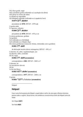 1b1) ficar gordo, ungir
1b2) considerar gordo (referindo-se à aceitação da oferta)
1b3) lelvar as cinzas (do altar)
1c) (Pual) ser engordado
1d) (Hotpael) engordar (referindo-se à espada de Javé)
01879 ‫דשן‬ dashen
procedente de 1878; DITAT - 457b adj
1) gordo subst
2) vigoroso, robustos
01880 ‫דשן‬ deshen
procedente de 1878; DITAT - 457a; n m
1) cinzas gordurosas, gordura
1a) gordura
1a1) referindo-se a fertilidade
1a2) referindo-se a bênção (fig.)
1b) cinzas gordurosas (cinzas de vítimas, misturadas com a gordura)
01881 ‫דת‬ dath
de derivação incerta (talvez estrangeira); DITAT - 458; n f
1) decreto, lei, edito, regulamentação, uso
1a) decreto, edito, comissão
1b) lei, regra
01882 ‫דת‬ dath (aramaico)
correspondente a 1881; DITAT - 2683; n f
1) decreto, lei
1a) um decreto (do rei)
1b) lei
1c) lei (de Deus)
01883 ‫דתא‬ dethe’ (aramaico)
correspondente a 1877; DITAT - 2684; n m
1) grama
01884 ‫דתבר‬ d ̂ethabar (aramaico)
Hotpael
Hotpael
Essa é uma forma passiva do Hitpael, a qual indica o sofrer de uma ação reflexiva intensiva
passiva sobre o sujeito. Dessa forma, ela combina as características tanto do Hitpael como do
Hofal.
Ver Hitpael 8819
Ver Hofal 8825
 