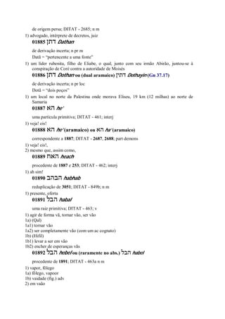 de origem persa; DITAT - 2685; n m
1) advogado, intérprete de decretos, juiz
01885 ‫דתן‬ Dathan
de derivação incerta; n pr m
Datã = “pertencente a uma fonte”
1) um líder rubenita, filho de Eliabe, o qual, junto com seu irmão Abirão, juntou-se à
conspiração de Coré contra a autoridade de Moisés
01886 ‫דתן‬ Dothan ou (dual aramaico) ‫דתין‬ Dothayin (Gn 37.17)
de derivação incerta; n pr loc
Dotã = “dois poços”
1) um local no norte da Palestina onde morava Eliseu, 19 km (12 milhas) ao norte de
Samaria
01887 ‫הא‬ he’
uma partícula primitiva; DITAT - 461; interj
1) veja! eis!
01888 ‫הא‬ he’ (aramaico) ou ‫הא‬ ha’ (aramaico)
correspondente a 1887; DITAT - 2687, 2688; part demons
1) veja! eis!,
2) mesmo que, assim como,
01889 ‫האח‬ heach
procedente de 1887 e 253; DITAT - 462; interj
1) ah sim!
01890 ‫הבהב‬ habhab
reduplicação de 3051; DITAT - 849b; n m
1) presente, oferta
01891 ‫הבל‬ habal
uma raiz primitiva; DITAT - 463; v
1) agir de forma vã, tornar vão, ser vão
1a) (Qal)
1a1) tornar vão
1a2) ser completamente vão (com um ac cognato)
1b) (Hifil)
1b1) levar a ser em vão
1b2) encher de esperanças vãs
01892 ‫הבל‬ hebel ou (raramente no abs.) ‫הבל‬ habel
procedente de 1891; DITAT - 463a n m
1) vapor, fôlego
1a) fôlego, vapoor
1b) vaidade (fig.) adv
2) em vaão
 