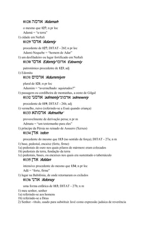 0128 ‫אדמה‬ ’Adamah
o mesmo que 127; n pr loc
Adamá = “a terra”
1) cidade em Naftali
0129 ‫אדמי‬ ’Adamiy
procedente de 127; DITAT - 26f; n pr loc
Adami-Nequebe = “homem de Adar”
1) um desfiladeiro ou lugar fortificado em Naftali
0130 ‫אדמי‬ ’Edomiy ‫אדומי‬ ’Edowmiy
patronímico procedente de 123; adj
1) Edomita
0131 ‫אדמים‬ ’Adummiym
plural de 121; n pr loc
Adumim = “avermelhado: aquietados?”
1) passagem ou cordilheira de montanhas, a oeste de Gilgal
0132 ‫אדמני‬ ’admoniy ‫אדמוני‬ ’admowniy
procedente de 119; DITAT - 26h; adj
1) vermelho, ruivo (referindo-se a Esaú quando criança)
0133 ‫אדמתא‬ ’Admatha’
provavelmente de derivação persa; n pr m
Admata = “um testemunho para eles”
1) príncipe da Pérsia no reinado de Assuero (Xerxes)
0134 ‫אדן‬ ’eden
procedente do mesmo que 113 (no sentido de força); DITAT - 27a; n m
1) base, pedestal, encaixe (forte, firme)
1a) pedestais de ouro nos quais pilares de mármore eram colocados
1b) pedestais da terra, fundação da terra
1c) pedestais, bases, ou encaixes nos quais era sustentado o tabernáculo
0135 ‫אדן‬ ’Addan
intensivo procedente do mesmo que 134; n pr loc
Adã = “forte, firme”
1) lugar na Babilônia, de onde retornaram os exilados
0136 ‫אדני‬ ’Adonay
uma forma enfática de 113; DITAT - 27b; n m
1) meu senhor, senhor
1a) referindo-se aos homens
1b) referindo-se a Deus
2) Senhor - título, usado para substituir Javé como expressão judaica de reverência
 
