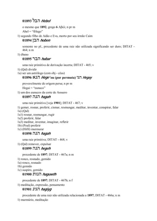 01893 ‫הבל‬ Hebel
o mesmo que 1892, grego 6 Αβελ; n pr m
Abel = “fôlego”
1) segundo filho de Adão e Eva, morto por seu irmão Caim
01894 ‫הבן‬ hoben
somente no pl., procedente de uma raiz não utilizada significando ser duro; DITAT -
464; n m
1) ébano
01895 ‫הבר‬ habar
uma raiz primitiva de derivação incerta; DITAT - 465; v
1) (Qal) dividir
1a) ser um astrólogo (com obj - céus)
01896 ‫הג‬‫א‬ Hege’ ou (por permuta) ‫הגי‬ Hegay
provavelmente de origem persa; n pr m
Hegai = “eunuco”
1) um dos eunucos da corte de Assuero
01897 ‫הגה‬ hagah
uma raiz primitiva [veja 1901]; DITAT - 467; v
1) gemer, rosnar, proferir, cismar, resmungar, meditar, inventar, conspirar, falar
1a) (Qal)
1a1) rosnar, resmungar, rugir
1a2) proferir, falar
1a3) meditar, inventar, imaginar, refletir
1b) (Poal) proferir
1c) (Hifil) murmurar
01898 ‫הגה‬ hagah
uma raiz primitiva; DITAT - 468; v
1) (Qal) remover, expulsar
01899 ‫הגה‬ hegeh
procedente de 1897; DITAT - 467a; n m
1) ronco, rosnado, gemido
1a) ronco, rosnado
1b) gemido
1c) suspiro, gemido
01900 ‫הגות‬ haguwth
procedente de 1897; DITAT - 467b; n f
1) meditação, expressão, pensamento
01901 ‫הגיג‬ hagiyg
procedente de uma raiz não utilizada relacionada a 1897; DITAT - 466a; n m
1) murmúrio, meditação
 