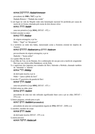 01910 ‫הדדרמון‬ Hadadrimmown
procedente de 1908 e 7417; n pr loc
Hadade-Rimom = “Hadade das romãs”
1) um lugar no vale de Megido onde uma lamentação nacional foi proferida por causa da
morte do rei Josias; chamada pelo nome de dois deuses sírios
01911 ‫הדה‬ hadah
uma raiz primitiva [veja 3034]; DITAT - 472; v
1) (Qal) estender (a mão)
01912 ‫הדו‬ Hoduw
de origem estrangeira; n pr loc
Índia = “fugir” ou “dai graças!”
1) o território ao redor dos Indus, mencionado como a fronteira oriental do império de
Assuero
01913 ‫הדורם‬ Hadowram ou ‫הדרם‬ Hadoram
provavelmente de origem estrangeira; n pr m
Hadorão = “honra nobre”
1) o quinto filho de Joctã
2) um filho de Toú, rei de Hamate, foi o embaixador do seu pai com a tarefa de congratular
Davi por sua vitória sobre Hadadezer, rei de Zoba
3) o supervisor dos impostos nos reinados de Davi, Salomão e Roboão; chamado também
de ’Adonirão’ e ’Adorão’
01914 ‫הדי‬ Hidday
de derivação incerta; n pr m
Hidai = “para o júbilo de Javé”
1) um dos 37 guerreiros da guarda de Davi
01915 ‫הדך‬ hadak
uma raiz primitiva [veja 1854]; DITAT - 473; v
1) (Qal) atirar no chão, pisar
01916 ‫הדם‬ hadom
procedente de uma raiz não utilizada significando bater com o pé no chão; DITAT -
474; n m
1) banco pequeno, estrado para os pés
01917 ‫הדם‬ haddam (aramaico)
procedente de uma raiz correspondente àquela de 1916; DITAT - 2690; n m
1) membro, membro do corpo
01918 ‫הדס‬ hadac
de derivação incerta; DITAT - 475; n m
1) murta (árvore)
01919 ‫הדסה‬ Hadaccah
 