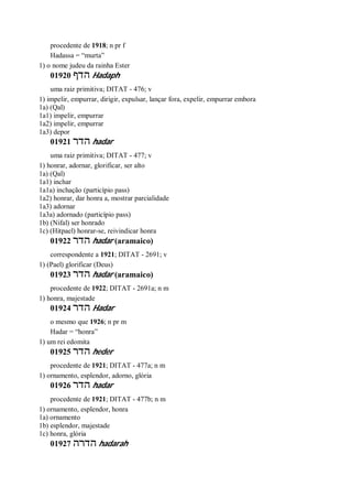procedente de 1918; n pr f
Hadassa = “murta”
1) o nome judeu da rainha Ester
01920 ‫הדף‬ Hadaph
uma raiz primitiva; DITAT - 476; v
1) impelir, empurrar, dirigir, expulsar, lançar fora, expelir, empurrar embora
1a) (Qal)
1a1) impelir, empurrar
1a2) impelir, empurrar
1a3) depor
01921 ‫הדר‬ hadar
uma raiz primitiva; DITAT - 477; v
1) honrar, adornar, glorificar, ser alto
1a) (Qal)
1a1) inchar
1a1a) inchação (particípio pass)
1a2) honrar, dar honra a, mostrar parcialidade
1a3) adornar
1a3a) adornado (particípio pass)
1b) (Nifal) ser honrado
1c) (Hitpael) honrar-se, reivindicar honra
01922 ‫הדר‬ hadar (aramaico)
correspondente a 1921; DITAT - 2691; v
1) (Pael) glorificar (Deus)
01923 ‫הדר‬ hadar (aramaico)
procedente de 1922; DITAT - 2691a; n m
1) honra, majestade
01924 ‫הדר‬ Hadar
o mesmo que 1926; n pr m
Hadar = “honra”
1) um rei edomita
01925 ‫הדר‬ heder
procedente de 1921; DITAT - 477a; n m
1) ornamento, esplendor, adorno, glória
01926 ‫הדר‬ hadar
procedente de 1921; DITAT - 477b; n m
1) ornamento, esplendor, honra
1a) ornamento
1b) esplendor, majestade
1c) honra, glória
01927 ‫הדרה‬ hadarah
 