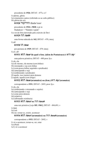 procedente de 1926; DITAT - 477c; n f
1) adorno, glória
1a) ornamentos santos (referindo-se ao culto público)
1b) glória (do rei)
01928 ‫הדרעזר‬ Hadar ̀ezer
procedente de 1924 e 5828; n pr m
Hadadezer = “Hadade é ajuda”
1) o rei da Síria derrotado pelo exército de Davi
01929 ‫הה‬ hahh
uma forma reduzida de 162; DITAT - 478; interj
1) ah!
01930 ‫הו‬ how
por permuta de 1929; DITAT - 479; interj
1) ai!, ah!
01931 ‫הוא‬ huw’ do qual o fem. (além do Pentateuco) é ‫היא‬ hiy’
uma palavra primitiva; DITAT - 480 pron 3p s
1) ele, ela
1a) ele mesmo, ela mesma (com ênfase)
1b) retomando o suj com ênfase
1c) (com pouca ênfase seguindo o predicado)
1d) (antecipando o suj)
1e) (enfatizando o predicado)
1f) aquilo, isso (neutro) pron demons
2) aquele, aquela (com artigo)
01932 ‫הוא‬ huw (aramaico) ou (fem.) ‫היא‬ hiy’ (aramaico)
correspondente a 1931; DITAT - 2693; pron 3p s
1) ele, ela
1a) (enfatizando e retomando o sujeito)
1b) (antecipando o suj)
1c) como pron demons
1d) (relativo)
1e) (afirmando existência)
01933 ‫הוא‬ hava’ ou ‫הוה‬ havah
uma raiz primitiva [veja 183, 1961]; DITAT - 484,491; v
1) Qal)
1a) cair
1b) ser, tornar-se, existir, acontecer
01934 ‫הוא‬ hava’ (aramaico) ou ‫הוה‬ havah (aramaico)
correspondente a 1933; DITAT - 2692; v
1) vir a acontecer, tornar-se, ser, estar
1a) (Peal)
1a1) vir a acontecer
 