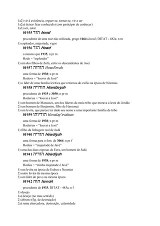 1a2) vir à existência, erguer-se, tornar-se, vir a ser
1a2a) deixar ficar conhecido (com particípio de conhecer)
1a3) ser, estar
01935 ‫הוד‬ howd
procedente de uma raiz não utilizada, grego 1664 ελιουδ; DITAT - 482a; n m
1) esplendor, majestade, vigor
01936 ‫הוד‬ Howd
o mesmo que 1935; n pr m
Hode = “esplendor”
1) um dos filhos de Zofa, entre os descendentes de Aser
01937 ‫הודוה‬ Howd ̂evah
uma forma de 1938; n pr m
Hodeva = “louvor de Javé”
1) o líder de uma família levítica que retornou do exílio na época de Neemias
01938 ‫הודויה‬ Howdavyah
procedente de 1935 e 3050; n pr m
Hodavias = “louvai a Javé”
1) um homem de Manassés, um dos líderes da meia tribo que morava a leste do Jordão
2) um homem de Benjamim, filho de Hassenuá
3) um levita, que parece ter dado seu nome a uma importante família da tribo
01939 ‫הודיוהו‬ Howday ̂evahuw
uma forma de 1938; n pr m
Hodavias = “louvai a Javé”
1) filho da linhagem real de Judá
01940 ‫הודיה‬ Howdiyah
uma forma para o fem. de 3064; n pr f
Hodias = “majestade de Javé”
1) uma das duas esposas de Ezra, um homem de Judá
01941 ‫הודיה‬ Howdiyah
uma forma de 1938; n pr m
Hodias = “minha majestade é Javé”
1) um levita na época de Esdras e Neemias
2) outro levita da mesma época
3) um líder do povo na mesma época
01942 ‫הוה‬ havvah
procedente de 1933; DITAT - 483a; n f
1) desejo
1a) desejo (no mau sentido)
2) abismo (fig. de destruição)
2a) ruína abarcadora, destruição, calamidade
 