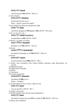 01943 ‫הוה‬ hovah
outra forma para 1942; DITAT - 483c; n f
1) ruína, desastre
01944 ‫הוהם‬ Howham
de derivação incerta; n pr m
Hoão = “aquele a quem Javé impele”
1) rei de Hebrom na época da conquista de Canaã
01945 ‫הוי‬ howy
uma forma alongada de 1930 [ligada a 188]; DITAT - 485; interj
1) ah!, ai!, eh!, óh!, ai de...!
01946 ‫הוך‬ huwk (aramaico)
correspondente a 1981; DITAT - 2695; v
1) (Peal) ir, vir, andar, ser trazido
01947 ‫הוללה‬ howlelah
particípio at. de 1984; DITAT - 501a; n f
1) loucura
01948 ‫הוללות‬ howleluwth
procedente do particípio at. de 1984; DITAT - 501b; n f
1) loucura
01949 ‫הום‬ huwm
uma raiz primitiva [veja 2000]; DITAT - 486; v
1) distrair, tocar novamente, fazer (muito) barulho, murmurar, rugir desconcertar, ser
movido
1a) (Qal) desconcertar
1b) (Nifal) estar alvoroçado
1c) (Hifil)
1c1) murmurar
1c2) mostrar inquietação
01950 ‫הומם‬ Howmam
procedente de 2000; n pr m
Homã = “confusão”
1) um descendente de Seir, o horeu, o filho de Lotã
01951 ‫ה‬‫ון‬ huwn
uma raiz primitiva; DITAT - 487; v
1) ser fácil, estar pronto
1a) (Hifil) considerar fácil, não dar muita importância a
01952 ‫הון‬ hown
procedente da mesma raiz que 1951 no sentido de 202; DITAT - 487a n m
1) riqueza, bens, substância
 
