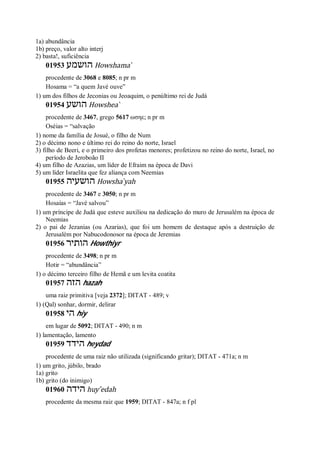 1a) abundância
1b) preço, valor alto interj
2) basta!, suficiência
01953 ‫הושמע‬ Howshama ̀
procedente de 3068 e 8085; n pr m
Hosama = “a quem Javé ouve”
1) um dos filhos de Jeconias ou Jeoaquim, o penúltimo rei de Judá
01954 ‫הושע‬ Howshea ̀
procedente de 3467, grego 5617 ωσηε; n pr m
Oséias = “salvação
1) nome da família de Josué, o filho de Num
2) o décimo nono e último rei do reino do norte, Israel
3) filho de Beeri, e o primeiro dos profetas menores; profetizou no reino do norte, Israel, no
período de Jeroboão II
4) um filho de Azazias, um líder de Efraim na época de Davi
5) um líder Israelita que fez aliança com Neemias
01955 ‫הושעיה‬ Howsha ̀yah
procedente de 3467 e 3050; n pr m
Hosaías = “Javé salvou”
1) um príncipe de Judá que esteve auxiliou na dedicação do muro de Jerusalém na época de
Neemias
2) o pai de Jezanias (ou Azarias), que foi um homem de destaque após a destruição de
Jerusalém por Nabucodonosor na época de Jeremias
01956 ‫הותיר‬ Howthiyr
procedente de 3498; n pr m
Hotir = “abundância”
1) o décimo terceiro filho de Hemã e um levita coatita
01957 ‫הזה‬ hazah
uma raiz primitiva [veja 2372]; DITAT - 489; v
1) (Qal) sonhar, dormir, delirar
01958 ‫הי‬ hiy
em lugar de 5092; DITAT - 490; n m
1) lamentação, lamento
01959 ‫הידד‬ heydad
procedente de uma raiz não utilizada (significando gritar); DITAT - 471a; n m
1) um grito, júbilo, brado
1a) grito
1b) grito (do inimigo)
01960 ‫הידה‬ huy ̂edah
procedente da mesma raiz que 1959; DITAT - 847a; n f pl
 
