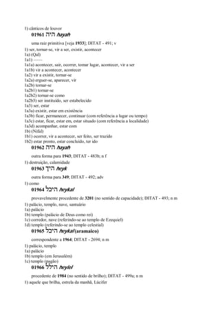 1) cânticos de louvor
01961 ‫היה‬ hayah
uma raiz primitiva [veja 1933]; DITAT - 491; v
1) ser, tornar-se, vir a ser, existir, acontecer
1a) (Qal)
1a1) ——
1a1a) acontecer, sair, ocorrer, tomar lugar, acontecer, vir a ser
1a1b) vir a acontecer, acontecer
1a2) vir a existir, tornar-se
1a2a) erguer-se, aparecer, vir
1a2b) tornar-se
1a2b1) tornar-se
1a2b2) tornar-se como
1a2b3) ser instituído, ser estabelecido
1a3) ser, estar
1a3a) existir, estar em existência
1a3b) ficar, permanecer, continuar (com referência a lugar ou tempo)
1a3c) estar, ficar, estar em, estar situado (com referência a localidade)
1a3d) acompanhar, estar com
1b) (Nifal)
1b1) ocorrer, vir a acontecer, ser feito, ser trazido
1b2) estar pronto, estar concluído, ter ido
01962 ‫היה‬ hayah
outra forma para 1943; DITAT - 483b; n f
1) destruição, calamidade
01963 ‫היך‬ heyk
outra forma para 349; DITAT - 492; adv
1) como
01964 ‫היכל‬ heykal
provavelmente procedente de 3201 (no sentido de capacidade); DITAT - 493; n m
1) palácio, templo, nave, santuário
1a) palácio
1b) templo (palácio de Deus como rei)
1c) corredor, nave (referindo-se ao templo de Ezequiel)
1d) templo (referindo-se ao templo celestial)
01965 ‫היכל‬ heykal (aramaico)
correspondente a 1964; DITAT - 2694; n m
1) palácio, templo
1a) palácio
1b) templo (em Jerusalém)
1c) templo (pagão)
01966 ‫הילל‬ heylel
procedente de 1984 (no sentido de brilho); DITAT - 499a; n m
1) aquele que brilha, estrela da manhã, Lúcifer
 