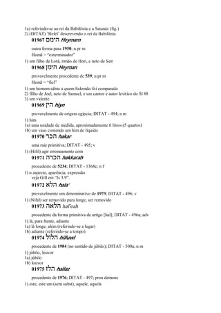 1a) referindo-se ao rei da Babilônia e a Satanás (fig.)
2) (DITAT) ’Helel’ descrevendo o rei da Babilônia
01967 ‫הימם‬ Heymam
outra forma para 1950; n pr m
Homã = “exterminador”
1) um filho de Lotã, irmão de Hori, e neto de Seir
01968 ‫הימן‬ Heyman
provavelmente procedente de 539; n pr m
Hemã = “fiel”
1) um homem sábio a quem Salomão foi comparado
2) filho de Joel, neto de Samuel, e um cantor e autor levítico do Sl 88
3) um vidente
01969 ‫הין‬ hiyn
provavelmente de origem egípcia; DITAT - 494; n m
1) him
1a) uma unidade de medida, aproximadamente 6 litros (5 quartos)
1b) um vaso contendo um him de líquido
01970 ‫הכר‬ hakar
uma raiz primitiva; DITAT - 495; v
1) (Hifil) agir erroneamente com
01971 ‫הכרה‬ hakkarah
procedente de 5234; DITAT - 1368e; n f
1) o aspecto, aparência, expressão
veja Gill em “Is 3.9”.
01972 ‫הלא‬ hala’
provavelmente um denominativo de 1973; DITAT - 496; v
1) (Nifal) ser removido para longe, ser removido
01973 ‫הלאה‬ hal ̂eah
procedente da forma primitiva de artigo [hal]; DITAT - 496a; adv
1) lá, para frente, adiante
1a) lá longe, além (referindo-se a lugar)
1b) adiante (referindo-se a tempo)
01974 ‫הלול‬ hilluwl
procedente de 1984 (no sentido de júbilo); DITAT - 500a; n m
1) júbilo, louvor
1a) júbilo
1b) louvor
01975 ‫הלז‬ hallaz
procedente de 1976; DITAT - 497; pron demons
1) este, este um (sem subst), aquele, aquela
 