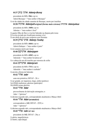 0137 ‫אד‬‫בזק‬ ‫ני‬ ’Adoniy-Bezeq
procedente de 113 e 966; n pr m
Adoni-Bezeque = “meu senhor é Bezeque”
1) rei da cidade da cidade cananita de Bezeque, morto por israelitas
0138 ‫אדניה‬ ’Adoniyah original (forma mais extensa) ‫אדניהו‬ ’Adoniyahuw
procedente de 113 e 3050; n pr m
Adonias = “meu senhor é Javé”
1) quarto filho de Davi e rival de Salomão na disputa pelo trono
2) Levita enviado por Josafá para ensinar a Lei
3) um chefe do povo que cooperou com Neemias
0139 ‫צדק‬ ‫אדני‬ ’Adoniy-Tsedeq
procedente de 113 e 6664; n pr m
Adoni-Zedeque = “meu senhor é justo”
1) rei cananeu morto por Josué
0140 ‫אדניקם‬ ’Adoniyqam
procedente de 113 e 6965; n pr m
Adonicão = “meu senhor levantou-se”
1) o cabeça de um clã israelita que retornou do exílio
0141 ‫אדנירם‬ ’Adoniyram
procedente de 113 e 7311; n pr m
Adonirão = “meu senhor é exaltado”
1) um dos oficiais de Salomão
0142 ‫אדר‬ ’adar
uma raiz primitiva; DITAT - 28; v
1) ser grande, ser majestoso, largo, nobre (poético)
1a) (Nifal) mafestoso, glorioso (particípio)
1b) (Hifil) tornar glorioso
0143 ‫אדר‬ ’Adar
provavelmente de derivação estrangeira; n
Adar = “glorioso”
1) décimo-segundo mês, correspondendo atualmente a Março-Abril
0144 ‫אדר‬ ’Adar (aramaico)
correspondente a 143; DITAT - 2559; n
Adar = “glorioso”
1) décimo-segundo mês, correspondendo atualmente a Março-Abril
0145 ‫אדר‬ ’eder eh’-der
procedente de 142; DITAT - 28a; n
1) glória, magnificência
2) manto, capa (larga)
 