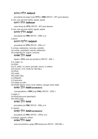 01976 ‫הלזה‬ hallazeh
procedente do artigo [veja 1973] e 2088; DITAT - 497; pron demons
1) este, este um (sem subst), aquele, aquela
01977 ‫הלזו‬ hallezuw
outra forma de 1976; DITAT - 497; pron demons
1) este, este um (sem subst), aquele, aquela
01978 ‫הליך‬ haliyk
procedente de 1980; DITAT - 498b; n m
1) passo
01979 ‫הליכה‬ haliykah
procedente de 1978; DITAT - 498c; n f
1) cortejo, andamento, caravana, caminho
1a) cortejo, caminhada, marcha, andamento
1b) companhia de viagem, caravana
01980 ‫הלך‬ halak
ligado a 3212, uma raiz primitiva; DITAT - 498; v
1) ir, andar, vir
1a) (Qal)
1a1) ir, andar, vir, partir, proceder, mover, ir embora
1a2) morrer, viver, modo de vida (fig.)
1b) (Piel)
1b1) andar
1b2) andar (fig.)
1c) (Hitpael)
1c1) percorrer
1c2) andar ao redor
1d) (Nifal) liderar, trazer, levar embora, carregar, fazer andar
01981 ‫הלך‬ halak (aramaico)
correspondente a 1980 [veja 1946]; DITAT - 2695; v
1) andar, ir
1a) (Peal) percorrer (particípio)
1b) (Afel) andar
01982 ‫הלך‬ helek
procedente de 1980; DITAT - 498a; n m
1) viajante
01983 ‫הלך‬ halak (aramaico)
procedente de 1981; DITAT - 2695a; n m
1) pedágio, imposto, tributo
01984 ‫הלל‬ halal
uma raiz primitiva, grego 239 αλληλουια; DITAT - 499,500; v
 