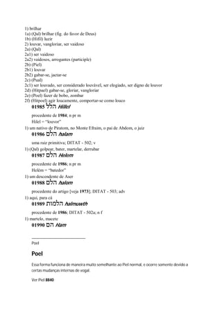 1) brilhar
1a) (Qal) brilhar (fig. do favor de Deus)
1b) (Hifil) luzir
2) louvar, vangloriar, ser vaidoso
2a) (Qal)
2a1) ser vaidoso
2a2) vaidosos, arrogantes (participle)
2b) (Piel)
2b1) louvar
2b2) gabar-se, jactar-se
2c) (Pual)
2c1) ser louvado, ser considerado louvável, ser elogiado, ser digno de louvor
2d) (Hitpael) gabar-se, gloriar, vangloriar
2e) (Poel) fazer de bobo, zombar
2f) (Hitpoel) agir loucamente, comportar-se como louco
01985 ‫הלל‬ Hillel
procedente de 1984; n pr m
Hilel = “louvor”
1) um nativo de Piratom, no Monte Efraim, o pai de Abdom, o juiz
01986 ‫הלם‬ halam
uma raiz primitiva; DITAT - 502; v
1) (Qal) golpear, bater, martelar, derrubar
01987 ‫הלם‬ Helem
procedente de 1986; n pr m
Helém = “batedor”
1) um descendente de Aser
01988 ‫הלם‬ halom
procedente do artigo [veja 1973]; DITAT - 503; adv
1) aqui, para cá
01989 ‫הלמות‬ halmuwth
procedente de 1986; DITAT - 502a; n f
1) martelo, macete
01990 ‫הם‬ Ham
Poel
Poel
Essa forma funciona de maneira muito semelhante ao Piel normal, e ocorre somente devido a
certas mudanças internas de vogal.
Ver Piel 8840
 