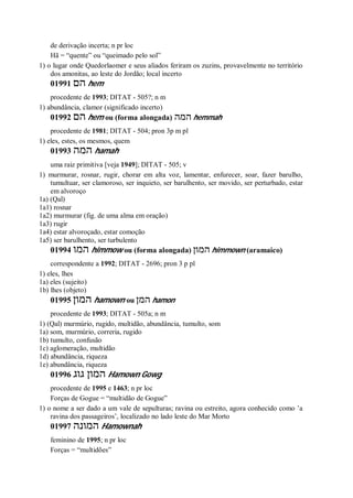 de derivação incerta; n pr loc
Hã = “quente” ou “queimado pelo sol”
1) o lugar onde Quedorlaomer e seus aliados feriram os zuzins, provavelmente no território
dos amonitas, ao leste do Jordão; local incerto
01991 ‫הם‬ hem
procedente de 1993; DITAT - 505?; n m
1) abundância, clamor (significado incerto)
01992 ‫הם‬ hem ou (forma alongada) ‫המה‬ hemmah
procedente de 1981; DITAT - 504; pron 3p m pl
1) eles, estes, os mesmos, quem
01993 ‫המה‬ hamah
uma raiz primitiva [veja 1949]; DITAT - 505; v
1) murmurar, rosnar, rugir, chorar em alta voz, lamentar, enfurecer, soar, fazer barulho,
tumultuar, ser clamoroso, ser inquieto, ser barulhento, ser movido, ser perturbado, estar
em alvoroço
1a) (Qal)
1a1) rosnar
1a2) murmurar (fig. de uma alma em oração)
1a3) rugir
1a4) estar alvoroçado, estar comoção
1a5) ser barulhento, ser turbulento
01994 ‫המו‬ himmow ou (forma alongada) ‫המון‬ himmown (aramaico)
correspondente a 1992; DITAT - 2696; pron 3 p pl
1) eles, lhes
1a) eles (sujeito)
1b) lhes (objeto)
01995 ‫המון‬ hamown ou ‫המן‬ hamon
procedente de 1993; DITAT - 505a; n m
1) (Qal) murmúrio, rugido, multidão, abundância, tumulto, som
1a) som, murmúrio, correria, rugido
1b) tumulto, confusão
1c) aglomeração, multidão
1d) abundância, riqueza
1e) abundância, riqueza
01996 ‫גוג‬ ‫המון‬ Hamown Gowg
procedente de 1995 e 1463; n pr loc
Forças de Gogue = “multidão de Gogue”
1) o nome a ser dado a um vale de sepulturas; ravina ou estreito, agora conhecido como ’a
ravina dos passageiros’, localizado no lado leste do Mar Morto
01997 ‫המונה‬ Hamownah
feminino de 1995; n pr loc
Forças = “multidões”
 