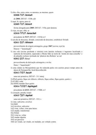 1) eles, elas, estes, estas, os mesmos, as mesmas, quem
02008 ‫הנה‬ hennah
de 2004; DITAT - 510b; adv
1) aqui, lá, agora, para cá
02009 ‫הנה‬ hinneh
forma alongada para 2005; DITAT - 510a; part demons
1) veja, eis que, olha, se
02010 ‫הנחה‬ hanachah
procedente de 5117; DITAT - 1323d; n f
1) um dia de descanso, feriado, concessão de descanso, estabelecer feriado
02011 ‫הנם‬ Hinnom
provavelmente de origem estrangeira, grego 1067 γεεννα; n pr loc
Hinom = “lamentação”
1) um vale (ravina profunda e estreita) com laterais rochosas e íngremes localizado a
sudoeste de Jerusalém, separando o Monte Sião ao norte do ’monte do mau conselho’ e
do planalto rochoso inclinado da ’planície dos Refains’ ao sul
02012 ‫הנע‬ Hena ̀
provavelmente de derivação estrangeira; n m loc
Hena = “inquietação”
1) uma cidade na Mesopotâmia que foi reduzida pelos reis assírios pouco tempo antes da
época de Senaqueribe; local desconhecido
02013 ‫הסה‬ hacah
uma raiz primitiva; DITAT - 511 interj
1) (Piel) quieto, fique em silêncio, silêncio, fique calmo, fique quieto, quieto v
2) (CLBL) calar
2a) (Hifil) mandar ficar quieto
02014 ‫הפוגה‬ haphugah
procedente de 6313; DITAT - 1740b; n f
1) cessação, parada, torpor
02015 ‫הפך‬ haphak
uma raiz primitiva; DITAT - 512; v
1) virar, subverter, revolver
1a) (Qal)
1a1) revolver, subverter
1a2) virar, voltar, virar para baixo
1a3) mudar, transformar
1b) (Nifal)
1b1) virar-se, voltar
1b2) mudar alguém
1b3) ser perverso
1b4) ser virado, ser virado, ser mudado, ser voltado contra
 