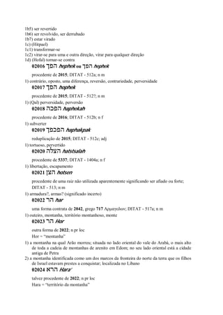1b5) ser revertido
1b6) ser revolvido, ser derrubado
1b7) estar virado
1c) (Hitpael)
1c1) transformar-se
1c2) virar-se para uma e outra direção, virar para qualquer direção
1d) (Hofal) tornar-se contra
02016 ‫הפך‬ hephek ou ‫הפך‬ hephek
procedente de 2015; DITAT - 512a; n m
1) contrário, oposto, uma diferença, reversão, contrariedade, perversidade
02017 ‫הפך‬ hophek
procedente de 2015; DITAT - 512?; n m
1) (Qal) perversidade, perversão
02018 ‫הפכה‬ haphekah
procedente de 2016; DITAT - 512b; n f
1) subverter
02019 ‫הפכפך‬ haphakpak
reduplicação de 2015; DITAT - 512c; adj
1) tortuoso, pervertido
02020 ‫הצלה‬ hatstsalah
procedente de 5337; DITAT - 1404a; n f
1) libertação, escapamento
02021 ‫הצן‬ hotsen
procedente de uma raiz não utilizada aparentemente significando ser afiado ou forte;
DITAT - 513; n m
1) armadura?, armas? (significado incerto)
02022 ‫הר‬ har
uma forma contrata de 2042, grego 717 Αρμαγεδων; DITAT - 517a; n m
1) outeiro, montanha, território montanhoso, monte
02023 ‫הר‬ Hor
outra forma de 2022; n pr loc
Hor = “montanha”
1) a montanha na qual Arão morreu; situada no lado oriental do vale do Arabá, o mais alto
de toda a cadeia de montanhas de arenito em Edom; no seu lado oriental está a cidade
antiga de Petra
2) a montanha identificada como um dos marcos da fronteira do norte da terra que os filhos
de Israel estavam prestes a conquistar; localizada no Líbano
02024 ‫הרא‬ Hara’
talvez procedente de 2022; n pr loc
Hara = “território da montanha”
 