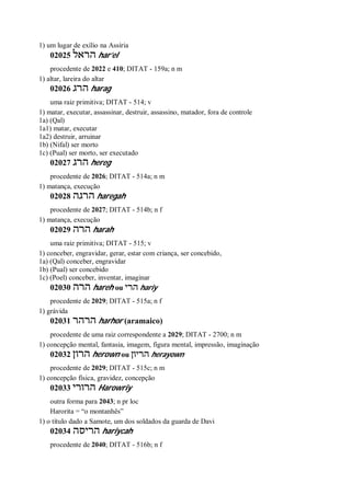 1) um lugar de exílio na Assíria
02025 ‫הראל‬ har’el
procedente de 2022 e 410; DITAT - 159a; n m
1) altar, lareira do altar
02026 ‫הרג‬ harag
uma raiz primitiva; DITAT - 514; v
1) matar, executar, assassinar, destruir, assassino, matador, fora de controle
1a) (Qal)
1a1) matar, executar
1a2) destruir, arruinar
1b) (Nifal) ser morto
1c) (Pual) ser morto, ser executado
02027 ‫הרג‬ hereg
procedente de 2026; DITAT - 514a; n m
1) matança, execução
02028 ‫הרגה‬ haregah
procedente de 2027; DITAT - 514b; n f
1) matança, execução
02029 ‫הרה‬ harah
uma raiz primitiva; DITAT - 515; v
1) conceber, engravidar, gerar, estar com criança, ser concebido,
1a) (Qal) conceber, engravidar
1b) (Pual) ser concebido
1c) (Poel) conceber, inventar, imaginar
02030 ‫הרה‬ hareh ou ‫הרי‬ hariy
procedente de 2029; DITAT - 515a; n f
1) grávida
02031 ‫הרהר‬ harhor (aramaico)
procedente de uma raiz correspondente a 2029; DITAT - 2700; n m
1) concepção mental, fantasia, imagem, figura mental, impressão, imaginação
02032 ‫הרון‬ herown ou ‫הריון‬ herayown
procedente de 2029; DITAT - 515c; n m
1) concepção física, gravidez, concepção
02033 ‫הרורי‬ Harowriy
outra forma para 2043; n pr loc
Harorita = “o montanhês”
1) o título dado a Samote, um dos soldados da guarda de Davi
02034 ‫הריסה‬ hariycah
procedente de 2040; DITAT - 516b; n f
 