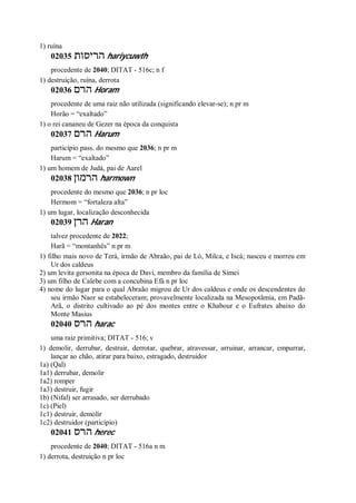 1) ruína
02035 ‫הריסות‬ hariycuwth
procedente de 2040; DITAT - 516c; n f
1) destruição, ruína, derrota
02036 ‫הרם‬ Horam
procedente de uma raiz não utilizada (significando elevar-se); n pr m
Horão = “exaltado”
1) o rei cananeu de Gezer na época da conquista
02037 ‫הרם‬ Harum
particípio pass. do mesmo que 2036; n pr m
Harum = “exaltado”
1) um homem de Judá, pai de Aarel
02038 ‫הרמון‬ harmown
procedente do mesmo que 2036; n pr loc
Hermom = “fortaleza alta”
1) um lugar, localização desconhecida
02039 ‫הרן‬ Haran
talvez procedente de 2022;
Harã = “montanhês” n pr m
1) filho mais novo de Terá, irmão de Abraão, pai de Ló, Milca, e Iscá; nasceu e morreu em
Ur dos caldeus
2) um levita gersonita na época de Davi, membro da família de Simei
3) um filho de Calebe com a concubina Efá n pr loc
4) nome do lugar para o qual Abraão migrou de Ur dos caldeus e onde os descendentes do
seu irmão Naor se estabeleceram; provavelmente localizada na Mesopotâmia, em Padã-
Arã, o distrito cultivado ao pé dos montes entre o Khabour e o Eufrates abaixo do
Monte Masius
02040 ‫הרס‬ harac
uma raiz primitiva; DITAT - 516; v
1) demolir, derrubar, destruir, derrotar, quebrar, atravessar, arruinar, arrancar, empurrar,
lançar ao chão, atirar para baixo, estragado, destruidor
1a) (Qal)
1a1) derrubar, demolir
1a2) romper
1a3) destruir, fugir
1b) (Nifal) ser arrasado, ser derrubado
1c) (Piel)
1c1) destruir, demolir
1c2) destruidor (particípio)
02041 ‫הרס‬ herec
procedente de 2040; DITAT - 516a n m
1) derrota, destruição n pr loc
 