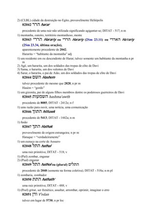 2) (CLBL) cidade da destruição no Egito, provavelmente Heliópolis
02042 ‫הרר‬ harar
procedente de uma raiz não utilizada significando agigantar-se; DITAT - 517; n m
1) montanha, outeiro, território montanhoso, monte
02043 ‫הררי‬ Harariy ou ‫הררי‬ Harariy (2Sm 23.11) ou ‫האררי‬ Ha’rariy
(2Sm 23.34, última oração),
aparentemente procedente de 2042;
Hararita = “habitante da montanha” adj
1) um residente em ou descendente de Harar; talvez somente um habitante da montanha n pr
m
2) Agé, um hararita, um dos soldados das tropas de elite de Davi
3) Sama, o hararita, um dos valentes de Davi
4) Sarar, o hararita, o pai de Aião, um dos soldados das tropas de elite de Davi
02044 ‫השם‬ Hashem
talvez procedente do mesmo que 2828; n pr m
Hasém = “gordo”
1) um gizonita, pai de alguns filhos membros dentre os poderosos guerreiros de Davi
02045 ‫השמעות‬ hashma ̀uwth
procedente de 8085; DITAT - 2412e; n f
1) ums razão para ouvir, uma notícia, uma comunicação
02046 ‫התוך‬ hittuwk
procedente de 5413; DITAT - 1442a; n m
1) fusão
02047 ‫התך‬ Hathak
provavelmente de origem estrangeira; n pr m
Hataque = “verdadeiramente”
1) um eunuco na corte de Assuero
02048 ‫התל‬ hathal
uma raiz primitiva; DITAT - 518; v
1) (Piel) zombar, enganar
2) (Pual) enganar
02049 ‫התל‬ hathol ou (plural) ‫התלים‬
procedente de 2048 (somente na forma coletiva); DITAT - 518a; n m pl
1) zombaria, zombador
02050 ‫התת‬ hathath’
uma raiz primitiva; DITAT - 488; v
1) (Poel) gritar, ser frenético, assaltar, arrombar, oprimir, imaginar o erro
02051 ‫ודן‬ V ̂edan
talvez em lugar de 5730; n pr loc
 