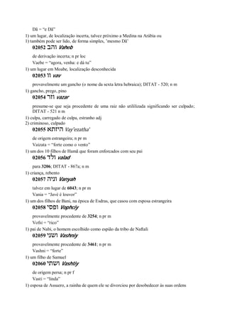 Dã = “e Dã”
1) um lugar, de localização incerta, talvez próximo a Medina na Arábia ou
1) também pode ser lido, de forma simples, ’mesmo Dã’
02052 ‫והב‬ Vaheb
de derivação incerta; n pr loc
Vaebe = “agora, venha: e dá tu”
1) um lugar em Moabe, localização desconhecida
02053 ‫וו‬ vav
provavelmente um gancho (o nome da sexta letra hebraica); DITAT - 520; n m
1) gancho, prego, pino
02054 ‫וזר‬ vazar
presume-se que seja procedente de uma raiz não utililizada significando ser culpado;
DITAT - 521 n m
1) culpa, carregado de culpa, estranho adj
2) criminoso, culpado
02055 ‫היזתא‬ Vay ̂ezatha’
de origem estrangeira; n pr m
Vaizata = “forte como o vento”
1) um dos 10 filhos de Hamã que foram enforcados com seu pai
02056 ‫ולד‬ valad
para 3206; DITAT - 867a; n m
1) criança, rebento
02057 ‫וניה‬ Vanyah
talvez em lugar de 6043; n pr m
Vania = “Javé é louvor”
1) um dos filhos de Bani, na época de Esdras, que casou com esposa estrangeira
02058 ‫ופסי‬ Vophciy
provavelmente procedente de 3254; n pr m
Vofsi = “rico”
1) pai de Nabi, o homem escolhido como espião da tribo de Naftali
02059 ‫ושני‬ Vashniy
provavelmente procedente de 3461; n pr m
Vashni = “forte”
1) um filho de Samuel
02060 ‫ושתי‬ Vashtiy
de origem persa; n pr f
Vasti = “linda”
1) esposa de Assuero, a rainha de quem ele se divorciou por desobedecer às suas ordens
 
