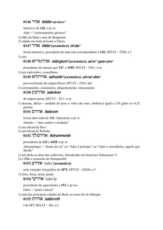 0146 ‫אדר‬ ’Addar ad-dawr’
intensivo de 142; n pr m
Adar = “extremamente glorioso”
1) filho de Bela e neto de Benjamim
2) cidade em Judá próxima a Edom
0147 ‫אדר‬ ’iddar (aramaico) id-dar’
forma intensiva, procedente de uma raiz correspondente a 142; DITAT - 2560; n f
1) eira
0148 ‫אדרגזריא‬ ’adargazer (aramaico) ad-ar’’-gaw-zare’
procedente do mesmo que 147, e 1505; DITAT - 2561; n m
1) juiz (adivinho), conselheiro
0149 ‫אדרזדא‬ ’adrazda’ (aramaico) ad-raz-daw’
provavelmente de origem Persa; DITAT - 2562; adv
1) corretamente, exatamente, diligentemente, zelosamente
0150 ‫אדרכון‬ ’adarkon
de origem persa; DITAT - 28.1; n m
1) dracma, dárico - unidade de peso e valor (de ouro, dinheiro) igual a 128 grãos ou 4,32
gramas
0151 ‫אדרם‬ ’Adoram
forma abreviada de 141, Adoniram; n pr m
Adorão = “meu senhor é exaltado”
1) um oficial de Davi
2) um oficial de Roboão
0152 ‫אדרמלך‬ ’Adrammelek
procedente de 142 e 4428; n pr m
Adrameleque = “honra do rei” ou “Adar é príncipe” ou “Adar é conselheiro, aquele que
decide”
1) um ídolo ou deus dos sefarvitas, introduzido em Israel por Salmaneser V
2) o filho e assassino de Senaqueribe
0153 ‫אדרע‬ ’edra ̀ (aramaico)
uma variação ortográfica de 1872; DITAT - 2682b; n f
1) forte, força, arma, poder
0154 ‫אדרעי‬ ’edre ̀iy
procedente do equivalente a 153; n pr loc
Edrei = “pasto vistoso”
1) uma das principais cidades de Basã, ao norte do rio Jaboque
0155 ‫אדרת‬ ’addereth
f de 117; DITAT - 28c; n f
 