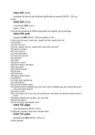 02061 ‫זאב‬ z ̂e’eb
procedente de uma raiz não utililizada significando ser amarelo; DITAT - 522; n m
1) lobo
02062 ‫זאב‬ Z ̂e’eb
o mesmo que 2061; n pr m
Zeebe = “lobo”
1) um dos dois príncipes de Midiã mencionados na conquista; morto num lagar
02063 ‫זאת‬ zo’th
irregular de 2088; DITAT - 528; pron demons f / adv
1) este, esta, isto, aqui, o qual, este...aquele, este um...aquele outro, tal
1a) (sozinho)
1a1) este, esta, isto
1a2) este...aquele, este um...aquele outro, uma outra, um outro
1b) (aposto ao subst)
1b1) este, esta, isto
1c) (como predicado)
1c1) este, esta, isto, tal
1d) (enclítico)
1d1) então
1d2) quem, a quem
1d3) como agora, o que agora
1d4) o que agora
1d5) a partir de agora
1d6) eis aqui
1d7) bem agora
1d8) agora, agora mesmo
1e) (poético)
1e1) onde, qual, aqueles que
1f) (com prefixos)
1f1) aqui neste (lugar), então
1f2) baseado nestas condições, por este meio, com a condição que, por, através deste, por
esta causa, desta maneira
1f3) assim e assim
1f4) como segue, tais como estes, de acordo com, com efeito, da mesma maneira, assim e
assim
1f5) daqui, portanto, por um lado...por outro lado
1f6) por este motivo
1f7) em vez disso, qual, donde, como
02064 ‫זבד‬ zabad
uma raiz primitiva; DITAT - 524; v
1) (Qal) dar, conceder, dotar com, conceder sobre
02065 ‫זבד‬ zebed
procedente de 2064; DITAT - 524a; n m
1) dote, presente
 
