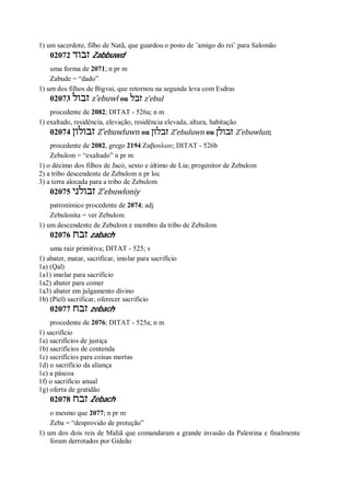 1) um sacerdote, filho de Natã, que guardou o posto de ’amigo do rei’ para Salomão
02072 ‫זבוד‬ Zabbuwd
uma forma de 2071; n pr m
Zabude = “dado”
1) um dos filhos de Bigvai, que retornou na segunda leva com Esdras
02073 ‫זבול‬ z ̂ebuwl ou ‫זבל‬ z ̂ebul
procedente de 2082; DITAT - 526a; n m
1) exaltado, residência, elevação, residência elevada, altura, habitação
02074 ‫זבולון‬ Z ̂ebuwluwn ou ‫זבלון‬ Z ̂ebuluwn ou ‫זבולן‬ Z ̂ebuwlun;
procedente de 2082, grego 2194 Ζαβουλων; DITAT - 526b
Zebulom = “exaltado” n pr m
1) o décimo dos filhos de Jacó, sexto e último de Lia; progenitor de Zebulom
2) a tribo descendente de Zebulom n pr loc
3) a terra alocada para a tribo de Zebulom
02075 ‫זבולני‬ Z ̂ebuwloniy
patronímico procedente de 2074; adj
Zebulonita = ver Zebulom
1) um descendente de Zebulom e membro da tribo de Zebulom
02076 ‫זבח‬ zabach
uma raiz primitiva; DITAT - 525; v
1) abater, matar, sacrificar, imolar para sacrifício
1a) (Qal)
1a1) imolar para sacrifício
1a2) abater para comer
1a3) abater em julgamento divino
1b) (Piel) sacrificar, oferecer sacrifício
02077 ‫זבח‬ zebach
procedente de 2076; DITAT - 525a; n m
1) sacrifício
1a) sacrifícios de justiça
1b) sacrifícios de contenda
1c) sacrifícios para coisas mortas
1d) o sacrifício da aliança
1e) a páscoa
1f) o sacrifício anual
1g) oferta de gratidão
02078 ‫זבח‬ Zebach
o mesmo que 2077; n pr m
Zeba = “desprovido de proteção”
1) um dos dois reis de Midiã que comandaram a grande invasão da Palestina e finalmente
foram derrotados por Gideão
 
