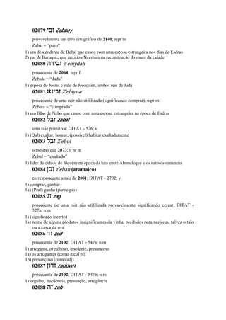 02079 ‫זבי‬ Zabbay
provavelmente um erro ortográfico de 2140; n pr m
Zabai = “puro”
1) um descendente de Bebai que casou com uma esposa estrangeira nos dias de Esdras
2) pai de Baruque, que auxiliou Neemias na reconstrução do muro da cidade
02080 ‫זבידה‬ Z ̂ebiydah
procedente de 2064; n pr f
Zebida = “dada”
1) esposa de Josias e mãe de Jeoaquim, ambos reis de Judá
02081 ‫זבינא‬ Z ̂ebiyna’
procedente de uma raiz não utililizada (significando comprar); n pr m
Zebina = “comprado”
1) um filho de Nebo que casou com uma esposa estrangeira na época de Esdras
02082 ‫זבל‬ zabal
uma raiz primitiva; DITAT - 526; v
1) (Qal) exaltar, honrar, (possível) habitar exaltadamente
02083 ‫זבל‬ Z ̂ebul
o mesmo que 2073; n pr m
Zebul = “exaltado”
1) líder da cidade de Siquém na época da luta entre Abimeleque e os nativos cananeus
02084 ‫זבן‬ z ̂eban (aramaico)
correspondente a raiz de 2081; DITAT - 2702; v
1) comprar, ganhar
1a) (Peal) ganho (particípio)
02085 ‫זג‬ zag
procedente de uma raiz não utililizada provavelmente significando cercar; DITAT -
527a; n m
1) (significado incerto)
1a) nome de alguns produtos insignificantes da vinha, proibidos para nazireus, talvez o talo
ou a casca da uva
02086 ‫זד‬ zed
procedente de 2102; DITAT - 547a; n m
1) arrogante, orgulhoso, insolente, presunçoso
1a) os arrogantes (como n col pl)
1b) presunçoso (como adj)
02087 ‫זדון‬ zadown
procedente de 2102; DITAT - 547b; n m
1) orgulho, insolência, presunção, arrogância
02088 ‫זה‬ zeh
 