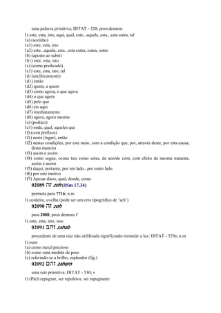 uma palavra primitiva; DITAT - 528; pron demons
1) este, esta, isto, aqui, qual, este...aquele, esta...esta outra, tal
1a) (sozinho)
1a1) este, esta, isto
1a2) este...aquele, esta...esta outra, outra, outro
1b) (aposto ao subst)
1b1) este, esta, isto
1c) (como predicado)
1c1) este, esta, isto, tal
1d) (encliticamente)
1d1) então
1d2) quem, a quem
1d3) como agora, o que agora
1d4) o que agora
1d5) pelo que
1d6) eis aqui
1d7) imediatamente
1d8) agora, agora mesmo
1e) (poético)
1e1) onde, qual, aqueles que
1f) (com prefixos)
1f1) neste (lugar), então
1f2) nestas condições, por este meio, com a condição que, por, através deste, por esta causa,
desta maneira
1f3) assim e assim
1f4) como segue, coisas tais como estes, de acordo com, com efeito da mesma maneira,
assim e assim
1f5) daqui, portanto, por um lado...por outro lado
1f6) por este motivo
1f7) Apesar disso, qual, donde, como
02089 ‫זה‬ zeh (1Sm 17.34)
permuta para 7716; n m
1) cordeiro, ovelha (pode ser um erro tipográfico de ’seh’)
02090 ‫זה‬ zoh
para 2088; pron demons f
1) este, esta, isto, isso
02091 ‫זהב‬ zahab
procedente de uma raiz não utililizada significando tremular a luz; DITAT - 529a; n m
1) ouro
1a) como metal precioso
1b) como uma medida de peso
1c) referindo-se a brilho, esplendor (fig.)
02092 ‫זהם‬ zaham
uma raiz primitiva; DITAT - 530; v
1) (Piel) repugnar, ser repulsivo, ser repugnante
 
