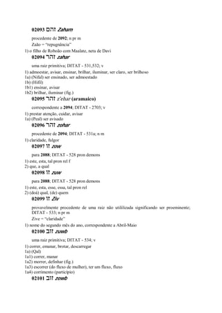 02093 ‫זהם‬ Zaham
procedente de 2092; n pr m
Zaão = “repugnância”
1) o filho de Roboão com Maalate, neta de Davi
02094 ‫זהר‬ zahar
uma raiz primitiva; DITAT - 531,532; v
1) admoestar, avisar, ensinar, brilhar, iluminar, ser claro, ser brilhoso
1a) (Nifal) ser ensinado, ser admoestado
1b) (Hifil)
1b1) ensinar, avisar
1b2) brilhar, iluminar (fig.)
02095 ‫זהר‬ z ̂ehar (aramaico)
correspondente a 2094; DITAT - 2703; v
1) prestar atenção, cuidar, avisar
1a) (Peal) ser avisado
02096 ‫זהר‬ zohar
procedente de 2094; DITAT - 531a; n m
1) claridade, fulgor
02097 ‫זו‬ zow
para 2088; DITAT - 528 pron demons
1) este, esta, tal pron rel f
2) que, a qual
02098 ‫זו‬ zuw
para 2088; DITAT - 528 pron demons
1) este, esta, esse, essa, tal pron rel
2) (doá) qual, (de) quem
02099 ‫זו‬ Ziv
provavelmente procedente de uma raiz não utililizada significando ser proeminente;
DITAT - 533; n pr m
Zive = “claridade”
1) nome do segundo mês do ano, correspondente a Abril-Maio
02100 ‫זוב‬ zuwb
uma raiz primitiva; DITAT - 534; v
1) correr, emanar, brotar, descarregar
1a) (Qal)
1a1) correr, manar
1a2) morrer, definhar (fig.)
1a3) escorrer (do fluxo de mulher), ter um fluxo, fluxo
1a4) corrimento (particípio)
02101 ‫זוב‬ zowb
 