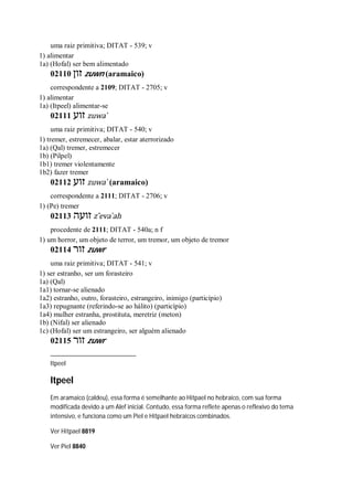 uma raiz primitiva; DITAT - 539; v
1) alimentar
1a) (Hofal) ser bem alimentado
02110 ‫זון‬ zuwn (aramaico)
correspondente a 2109; DITAT - 2705; v
1) alimentar
1a) (Itpeel) alimentar-se
02111 ‫זוע‬ zuwa ̀
uma raiz primitiva; DITAT - 540; v
1) tremer, estremecer, abalar, estar aterrorizado
1a) (Qal) tremer, estremecer
1b) (Pilpel)
1b1) tremer violentamente
1b2) fazer tremer
02112 ‫זוע‬ zuwa ̀ (aramaico)
correspondente a 2111; DITAT - 2706; v
1) (Pe) tremer
02113 ‫זועה‬ z ̂eva ̀ah
procedente de 2111; DITAT - 540a; n f
1) um horror, um objeto de terror, um tremor, um objeto de tremor
02114 ‫זור‬ zuwr
uma raiz primitiva; DITAT - 541; v
1) ser estranho, ser um forasteiro
1a) (Qal)
1a1) tornar-se alienado
1a2) estranho, outro, forasteiro, estrangeiro, inimigo (particípio)
1a3) repugnante (referindo-se ao hálito) (particípio)
1a4) mulher estranha, prostituta, meretriz (meton)
1b) (Nifal) ser alienado
1c) (Hofal) ser um estrangeiro, ser alguém alienado
02115 ‫זור‬ zuwr
Itpeel
Itpeel
Em aramaico (caldeu), essa forma é semelhante ao Hitpael no hebraico, com sua forma
modificada devido a um Alef inicial. Contudo, essa forma reflete apenas o reflexivo do tema
intensivo, e funciona como um Piel e Hitpael hebraicos combinados.
Ver Hitpael 8819
Ver Piel 8840
 