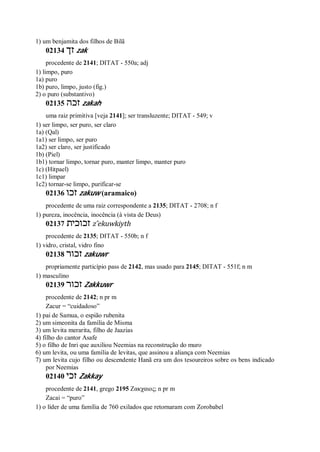 1) um benjamita dos filhos de Bilã
02134 ‫זך‬ zak
procedente de 2141; DITAT - 550a; adj
1) limpo, puro
1a) puro
1b) puro, limpo, justo (fig.)
2) o puro (substantivo)
02135 ‫זכה‬ zakah
uma raiz primitiva [veja 2141]; ser transluzente; DITAT - 549; v
1) ser limpo, ser puro, ser claro
1a) (Qal)
1a1) ser limpo, ser puro
1a2) ser claro, ser justificado
1b) (Piel)
1b1) tornar limpo, tornar puro, manter limpo, manter puro
1c) (Hitpael)
1c1) limpar
1c2) tornar-se limpo, purificar-se
02136 ‫זכו‬ zakuw (aramaico)
procedente de uma raiz correspondente a 2135; DITAT - 2708; n f
1) pureza, inocência, inocência (à vista de Deus)
02137 ‫זכוכית‬ z ̂ekuwkiyth
procedente de 2135; DITAT - 550b; n f
1) vidro, cristal, vidro fino
02138 ‫זכור‬ zakuwr
propriamente particípio pass de 2142, mas usado para 2145; DITAT - 551f; n m
1) masculino
02139 ‫זכור‬ Zakkuwr
procedente de 2142; n pr m
Zacur = “cuidadoso”
1) pai de Samua, o espião rubenita
2) um simeonita da família de Misma
3) um levita merarita, filho de Jaazias
4) filho do cantor Asafe
5) o filho de Inri que auxiliou Neemias na reconstrução do muro
6) um levita, ou uma família de levitas, que assinou a aliança com Neemias
7) um levita cujo filho ou descendente Hanã era um dos tesoureiros sobre os bens indicado
por Neemias
02140 ‫זכי‬ Zakkay
procedente de 2141, grego 2195 Ζακχαιος; n pr m
Zacai = “puro”
1) o líder de uma família de 760 exilados que retornaram com Zorobabel
 