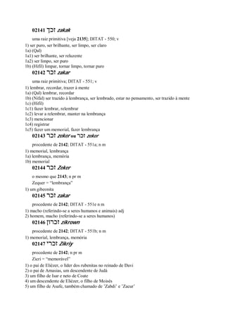 02141 ‫זכך‬ zakak
uma raiz primitiva [veja 2135]; DITAT - 550; v
1) ser puro, ser brilhante, ser limpo, ser claro
1a) (Qal)
1a1) ser brilhante, ser reluzente
1a2) ser limpo, ser puro
1b) (Hifil) limpar, tornar limpo, tornar puro
02142 ‫זכר‬ zakar
uma raiz primitiva; DITAT - 551; v
1) lembrar, recordar, trazer à mente
1a) (Qal) lembrar, recordar
1b) (Nifal) ser trazido à lembrança, ser lembrado, estar no pensamento, ser trazido à mente
1c) (Hifil)
1c1) fazer lembrar, relembrar
1c2) levar a relembrar, manter na lembrança
1c3) mencionar
1c4) registrar
1c5) fazer um memorial, fazer lembrança
02143 ‫זכר‬ zeker ou ‫ז‬‫כר‬ zeker
procedente de 2142; DITAT - 551a; n m
1) memorial, lembrança
1a) lembrança, memória
1b) memorial
02144 ‫זכר‬ Zeker
o mesmo que 2143; n pr m
Zequer = “lembrança”
1) um gibeonita
02145 ‫זכר‬ zakar
procedente de 2142; DITAT - 551e n m
1) macho (referindo-se a seres humanos e animais) adj
2) homem, macho (referindo-se a seres humanos)
02146 ‫זכרון‬ zikrown
procedente de 2142; DITAT - 551b; n m
1) memorial, lembrança, memória
02147 ‫זכרי‬ Zikriy
procedente de 2142; n pr m
Zicri = “memorável”
1) o pai de Eliézer, o líder dos rubenitas no reinado de Davi
2) o pai de Amasias, um descendente de Judá
3) um filho de Isar e neto de Coate
4) um descendente de Eliézer, o filho de Moisés
5) um filho de Asafe, também chamado de ’Zabdi’ e ’Zacur’
 