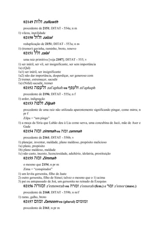 02149 ‫זלות‬ zulluwth
procedente de 2151; DITAT - 554a; n m
1) vileza, inutilidade
02150 ‫זלזל‬ zalzal
reduplicação de 2151; DITAT - 553a; n m
1) (tremor) gavinha, raminho, broto, renovo
02151 ‫זלל‬ zalal
uma raiz primitiva [veja 2107]; DITAT - 553; v
1) ser inútil, ser vil, ser insignificante, ser sem importância
1a) (Qal)
1a1) ser inútil, ser insignificante
1a2) não dar importância, desperdiçar, ser generoso com
2) tremer, estremeçer, sacudir
1a) (Nifal) sacudir, tremer
02152 ‫זלעפה‬ zal ̀aphah ou ‫זלעפף‬ zil ̀aphaph
procedente de 2196; DITAT - 555a; n f
1) ardor, indignação
02153 ‫זלפה‬ Zilpah
procedente de uma raiz não utilizada aparentemente significando pingar, como mirra; n
pr f
Zilpa = “um pingo”
1) a moça da Síria que Labão deu à Lia como serva, uma concubina de Jacó, mãe de Aser e
Gade
02154 ‫זמה‬ zimmah ou ‫זמה‬ zammah
procedente de 2161; DITAT - 556b; v
1) planejar, inventar, maldade, plano maldoso, propósito malicioso
1a) plano, propósito
1b) plano maldoso, maldade
1c) não casto, incesto, licenciosidade, adultério, idolatria, prostituição
02155 ‫זמה‬ Zimmah
o mesmo que 2154; n pr m
Zima = “conspirador”
1) um levita gersonita, filho de Jaate
2) outro gersonita, filho de Simei; talvez o mesmo que o 1) acima
3) pai ou antepassado de Joá, um gersonita no reinado de Ezequias
02156 ‫זמורה‬ z ̂emowrah ou ‫זמרה‬ z ̂emorah (fem.) e ‫זמר‬ z ̂emor (masc.)
procedente de 2168; DITAT - 559b; n m/f
1) ramo, galho, broto
02157 ‫זמזם‬ Zamzom ou (plural) ‫זמזמים‬
procedente de 2161; n pr m
 