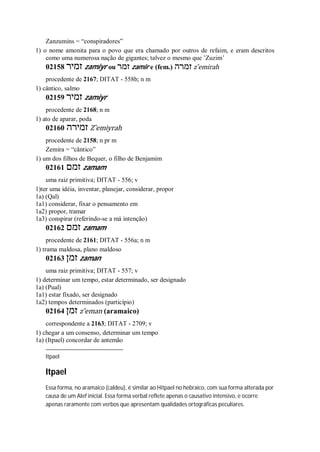 Zanzumins = “conspiradores”
1) o nome amonita para o povo que era chamado por outros de refaim, e eram descritos
como uma numerosa nação de gigantes; talvez o mesmo que ’Zuzim’
02158 ‫זמיר‬ zamiyr ou ‫זמר‬ zamir e (fem.) ‫זמרה‬ z ̂emirah
procedente de 2167; DITAT - 558b; n m
1) cântico, salmo
02159 ‫זמיר‬ zamiyr
procedente de 2168; n m
1) ato de aparar, poda
02160 ‫זמירה‬ Z ̂emiyrah
procedente de 2158; n pr m
Zemira = “cântico”
1) um dos filhos de Bequer, o filho de Benjamim
02161 ‫זמם‬ zamam
uma raiz primitiva; DITAT - 556; v
1)ter uma idéia, inventar, planejar, considerar, propor
1a) (Qal)
1a1) considerar, fixar o pensamento em
1a2) propor, tramar
1a3) conspirar (referindo-se a má intenção)
02162 ‫זמם‬ zamam
procedente de 2161; DITAT - 556a; n m
1) trama maldosa, plano maldoso
02163 ‫זמן‬ zaman
uma raiz primitiva; DITAT - 557; v
1) determinar um tempo, estar determinado, ser designado
1a) (Pual)
1a1) estar fixado, ser designado
1a2) tempos determinados (particípio)
02164 ‫זמן‬ z ̂eman (aramaico)
correspondente a 2163; DITAT - 2709; v
1) chegar a um consenso, determinar um tempo
1a) (Itpael) concordar de antemão
Itpael
Itpael
Essa forma, no aramaico (caldeu), é similar ao Hitpael no hebraico, com sua forma alterada por
causa de um Alef inicial. Essa forma verbal reflete apenas o causativo intensivo, e ocorre
apenas raramente com verbos que apresentam qualidades ortográficas peculiares.
 