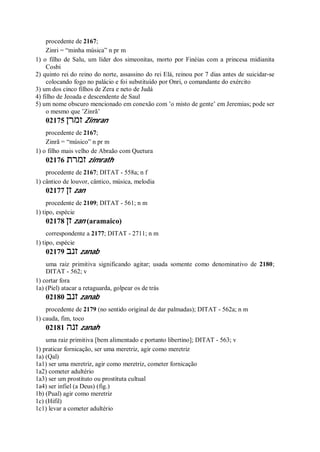 procedente de 2167;
Zinri = “minha música” n pr m
1) o filho de Salu, um líder dos simeonitas, morto por Finéias com a princesa midianita
Cosbi
2) quinto rei do reino do norte, assassino do rei Elá, reinou por 7 dias antes de suicidar-se
colocando fogo no palácio e foi substituído por Onri, o comandante do exército
3) um dos cinco filhos de Zera e neto de Judá
4) filho de Jeoada e descendente de Saul
5) um nome obscuro mencionado em conexão com ’o misto de gente’ em Jeremias; pode ser
o mesmo que ’Zinrã’
02175 ‫זמרן‬ Zimran
procedente de 2167;
Zinrã = “músico” n pr m
1) o filho mais velho de Abraão com Quetura
02176 ‫זמרת‬ zimrath
procedente de 2167; DITAT - 558a; n f
1) cântico de louvor, cântico, música, melodia
02177 ‫זן‬ zan
procedente de 2109; DITAT - 561; n m
1) tipo, espécie
02178 ‫זן‬ zan (aramaico)
correspondente a 2177; DITAT - 2711; n m
1) tipo, espécie
02179 ‫זנב‬ zanab
uma raiz primitiva significando agitar; usada somente como denominativo de 2180;
DITAT - 562; v
1) cortar fora
1a) (Piel) atacar a retaguarda, golpear os de trás
02180 ‫זנב‬ zanab
procedente de 2179 (no sentido original de dar palmadas); DITAT - 562a; n m
1) cauda, fim, toco
02181 ‫זנה‬ zanah
uma raiz primitiva [bem alimentado e portanto libertino]; DITAT - 563; v
1) praticar fornicação, ser uma meretriz, agir como meretriz
1a) (Qal)
1a1) ser uma meretriz, agir como meretriz, cometer fornicação
1a2) cometer adultério
1a3) ser um prostituto ou prostituta cultual
1a4) ser infiel (a Deus) (fig.)
1b) (Pual) agir como meretriz
1c) (Hifil)
1c1) levar a cometer adultério
 
