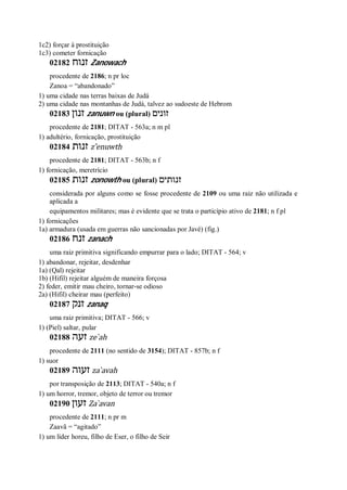 1c2) forçar à prostituição
1c3) cometer fornicação
02182 ‫זנוח‬ Zanowach
procedente de 2186; n pr loc
Zanoa = “abandonado”
1) uma cidade nas terras baixas de Judá
2) uma cidade nas montanhas de Judá, talvez ao sudoeste de Hebrom
02183 ‫זנון‬ zanuwn ou (plural) ‫זונים‬
procedente de 2181; DITAT - 563a; n m pl
1) adultério, fornicação, prostituição
02184 ‫זנות‬ z ̂enuwth
procedente de 2181; DITAT - 563b; n f
1) fornicação, meretrício
02185 ‫זנות‬ zonowth ou (plural) ‫זנותים‬
considerada por alguns como se fosse procedente de 2109 ou uma raiz não utilizada e
aplicada a
equipamentos militares; mas é evidente que se trata o particípio ativo de 2181; n f pl
1) fornicações
1a) armadura (usada em guerras não sancionadas por Javé) (fig.)
02186 ‫זנח‬ zanach
uma raiz primitiva significando empurrar para o lado; DITAT - 564; v
1) abandonar, rejeitar, desdenhar
1a) (Qal) rejeitar
1b) (Hifil) rejeitar alguém de maneira forçosa
2) feder, emitir mau cheiro, tornar-se odioso
2a) (Hifil) cheirar mau (perfeito)
02187 ‫זנק‬ zanaq
uma raiz primitiva; DITAT - 566; v
1) (Piel) saltar, pular
02188 ‫זע‬‫ה‬ ze ̀ah
procedente de 2111 (no sentido de 3154); DITAT - 857b; n f
1) suor
02189 ‫זעוה‬ za ̀avah
por transposição de 2113; DITAT - 540a; n f
1) um horror, tremor, objeto de terror ou tremor
02190 ‫זעון‬ Za ̀avan
procedente de 2111; n pr m
Zaavã = “agitado”
1) um líder horeu, filho de Eser, o filho de Seir
 