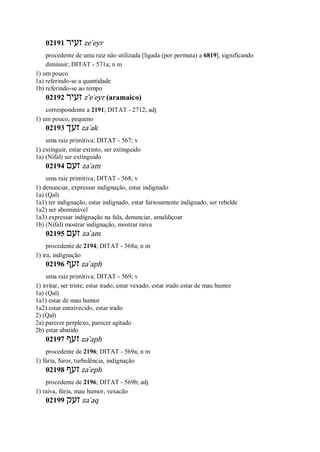 02191 ‫זעיר‬ ze ̀eyr
procedente de uma raiz não utilizada [ligada (por permuta) a 6819], significando
diminuir; DITAT - 571a; n m
1) um pouco
1a) referindo-se a quantidade
1b) referindo-se ao tempo
02192 ‫זעיר‬ z ̂e ̀eyr (aramaico)
correspondente a 2191; DITAT - 2712; adj
1) um pouco, pequeno
02193 ‫זעך‬ za ̀ak
uma raiz primitiva; DITAT - 567; v
1) extinguir, estar extinto, ser extinguido
1a) (Nifal) ser extinguido
02194 ‫זעם‬ za ̀am
uma raiz primitiva; DITAT - 568; v
1) denunciar, expressar indignação, estar indignado
1a) (Qal)
1a1) ter indignação, estar indignado, estar furiosamente indignado, ser rebelde
1a2) ser abominável
1a3) expressar indignação na fala, denunciar, amaldiçoar
1b) (Nifal) mostrar indignação, mostrar raiva
02195 ‫זעם‬ za ̀am
procedente de 2194; DITAT - 568a; n m
1) ira, indignação
02196 ‫זעף‬ za ̀aph
uma raiz primitiva; DITAT - 569; v
1) irritar, ser triste, estar irado, estar vexado, estar irado estar de mau humor
1a) (Qal)
1a1) estar de mau humor
1a2) estar enraivecido, estar irado
2) (Qal)
2a) parecer perplexo, parecer agitado
2b) estar abatido
02197 ‫זעף‬ za ̀aph
procedente de 2196; DITAT - 569a; n m
1) fúria, furor, turbulência, indignação
02198 ‫זעף‬ za ̀eph
procedente de 2196; DITAT - 569b; adj
1) raiva, fúria, mau humor, vexacão
02199 ‫זעק‬ za ̀aq
 