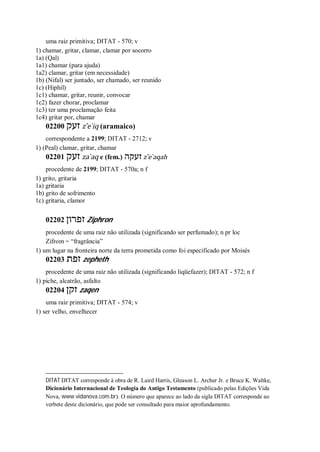 uma raiz primitiva; DITAT - 570; v
1) chamar, gritar, clamar, clamar por socorro
1a) (Qal)
1a1) chamar (para ajuda)
1a2) clamar, gritar (em necessidade)
1b) (Nifal) ser juntado, ser chamado, ser reunido
1c) (Hiphil)
1c1) chamar, gritar, reunir, convocar
1c2) fazer chorar, proclamar
1c3) ter uma proclamação feita
1c4) gritar por, chamar
02200 ‫זעק‬ z ̂e ̀iq (aramaico)
correspondente a 2199; DITAT - 2712; v
1) (Peal) clamar, gritar, chamar
02201 ‫זעק‬ za ̀aq e (fem.) ‫זעקה‬ z ̂e ̀aqah
procedente de 2199; DITAT - 570a; n f
1) grito, gritaria
1a) gritaria
1b) grito de sofrimento
1c) gritaria, clamor
02202 ‫זפרון‬ Ziphron
procedente de uma raiz não utilizada (significando ser perfumado); n pr loc
Zifrom = “fragrância”
1) um lugar na fronteira norte da terra prometida como foi especificado por Moisés
02203 ‫זפת‬ zepheth
procedente de uma raiz não utilizada (significando liqüefazer); DITAT - 572; n f
1) piche, alcatrão, asfalto
02204 ‫זקן‬ zaqen
uma raiz primitiva; DITAT - 574; v
1) ser velho, envelhecer
DITAT DITAT corresponde à obra de R. Laird Harris, Gleason L. Archer Jr. e Bruce K. Waltke,
Dicionário Internacional de Teologia do Antigo Testamento (publicado pelas Edições Vida
Nova, www.vidanova.com.br). O número que aparece ao lado da sigla DITAT corresponde ao
verbete deste dicionário, que pode ser consultado para maior aprofundamento.
 